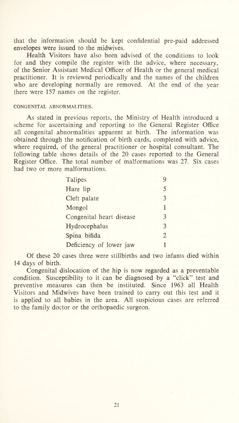 that the information should be kept confidential pre-paid addressed envelopes were issued to the midwives. Health Visitors have also been advised of the conditions to look for and they compile the register with the advice, where necessary, of the Senior Assistant Medical Officer of Health or the general medical practitioner. It is reviewed periodically and the names of the children who are developing normally are removed. At the end of the year there were 157 names on the register. CONGENITAL ABNORMALITIES. As stated in previous reports, the Ministry of Health introduced a scheme for ascertaining and reporting to the General Register Office all congenital abnormalities apparent at birth. The information was obtained through the notification of birth cards, completed with advice, where required, of the general practitioner or hospital consultant. The following table shows details of the 20 cases reported to the General Register Office. The total number of malformations was 27. Six cases had two or more malformations. 9 5 3 1 3 3 2 1 Talipes Hare lip Cleft palate Mongol Congenital heart disease Hydrocephalus Spina bifida Deficiency of lower jaw Of these 20 cases three were stillbirths and two infants died within 14 days of birth. Congenital dislocation of the hip is now regarded as a preventable condition. Susceptibility to it can be diagnosed by a “click” test and preventive measures can then be instituted. Since 1963 all Health Visitors and Mid wives have been trained to carry out this test and it is applied to all babies in the area. All suspioious cases are referred to the family doctor or the orthopaedic surgeon.