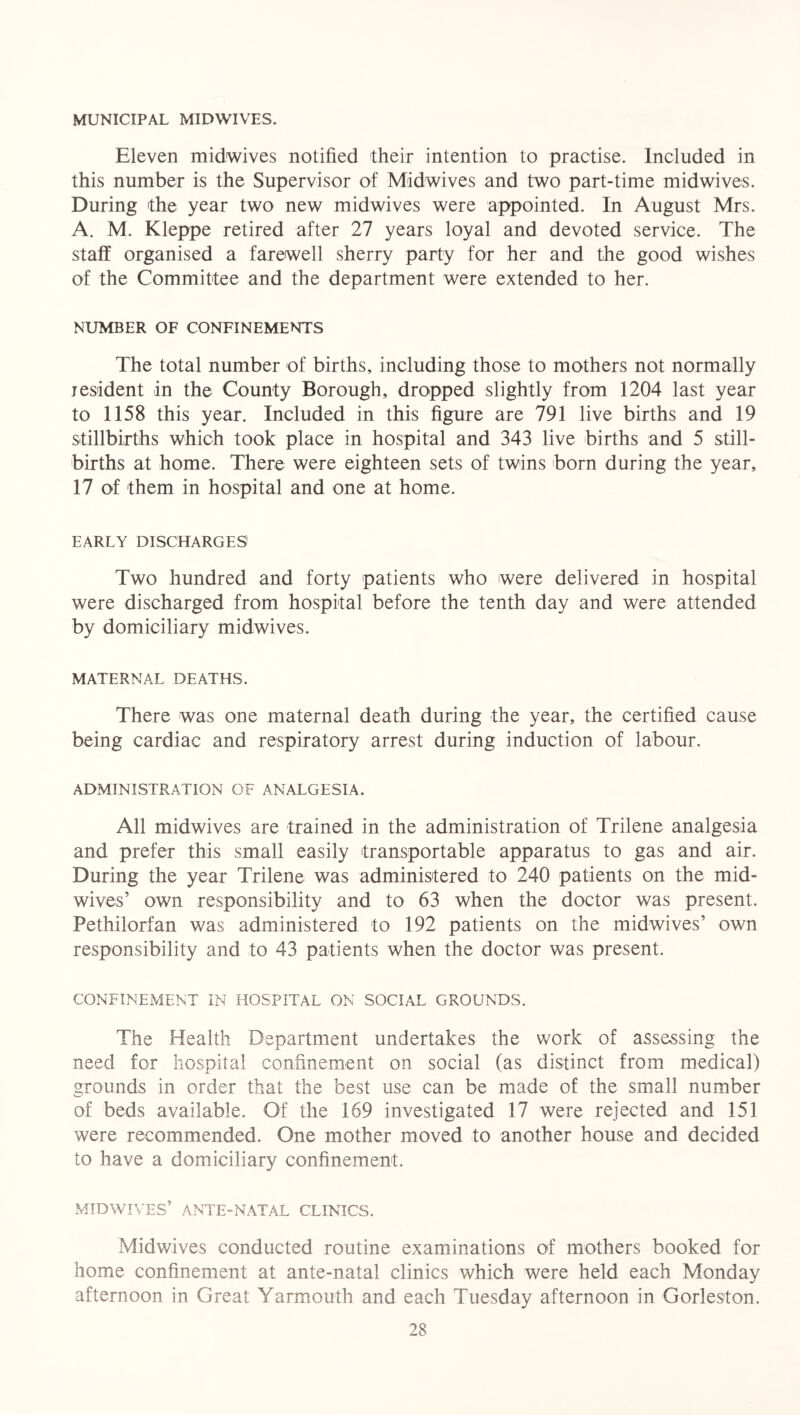 MUNICIPAL MIDWIVES. Eleven midwives notified their intention to practise. Included in this number is the Supervisor of Midwives and two part-time midwives. During the year two new midwives were appointed. In August Mrs. A. M. Kleppe retired after 27 years loyal and devoted service. The staff organised a farewell sherry party for her and the good wishes of the Committee and the department were extended to her. NUMBER OF CONFINEMENTS The total number of births, including those to mothers not normally jesident in the County Borough, dropped slightly from 1204 last year to 1158 this year. Included in this figure are 791 live births and 19 stillbirths which took place in hospital and 343 live births and 5 still- births at home. There were eighteen sets of twins born during the year, 17 of them in hospital and one at home. EARLY DISCHARGES Two hundred and forty patients who were delivered in hospital were discharged from hospital before the tenth day and were attended by domiciliary midwives. MATERNAL DEATHS. There was one maternal death during the year, the certified cause being cardiac and respiratory arrest during induction of labour. ADMINISTRATION OF ANALGESIA. All midwives are trained in the administration of Trilene analgesia and prefer this small easily transportable apparatus to gas and air. During the year Trilene was administered to 240 patients on the mid- wives’ own responsibility and to 63 when the doctor was present. Pethilorfan was administered to 192 patients on the midwives’ own responsibility and to 43 patients when the doctor was present. CONFINEMENT IN HOSPITAL ON SOCIAL GROUNDS. The Health Department undertakes the work of assessing the need for hospital confinement on social (as distinct from medical) grounds in order that the best use can be made of the small number of beds available. Of the 169 investigated 17 were rejected and 151 were recommended. One mother moved to another house and decided to have a domiciliary confinement. MIDWIVES’ ANTE-NATAL CLINICS. Midwives conducted routine examinations of mothers booked for home confinement at ante-natal clinics which were held each Monday afternoon in Great Yarmouth and each Tuesday afternoon in Gorleston.