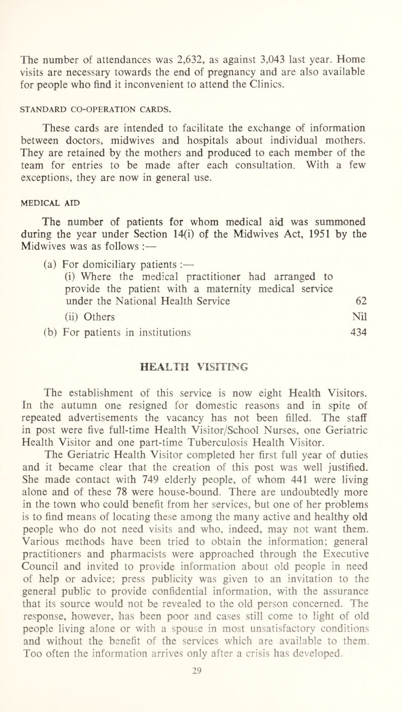 The number of attendances was 2,632, as against 3,043 last year. Home visits are necessary towards the end of pregnancy and are also available for people who find it inconvenient to attend the Clinics. STANDARD CO-OPERATION CARDS. These cards are intended to facilitate the exchange of information between doctors, midwives and hospitals about individual mothers. They are retained by the mothers and produced to each member of the team for entries to be made after each consultation. With a few exceptions, they are now in general use. MEDICAL AID The number of patients for whom medical aid was summoned during the year under Section 14(i) of the Midwives Act, 1951 by the Midwives was as follows:— (a) For domiciliary patients :— (i) Where the medical practitioner had arranged to provide the patient with a maternity medical service under the National Health Service 62 (ii) Others Nil (b) For patients in institutions 434 HEALTH VISITING The establishment of this service is now eight Health Visitors. In the autumn one resigned for domestic reasons and in spite of repeated advertisements the vacancy has not been filled. The staff in post were five full-time Health Visitor/School Nurses, one Geriatric Health Visitor and one part-time Tuberculosis Health Visitor. The Geriatric Health Visitor completed her first full year of duties and it became clear that the creation of this post was well justified. She made contact with 749 elderly people, of whom 441 were living alone and of these 78 were house-bound. There are undoubtedly more in the town who could benefit from her services, but one of her problems is to find means of locating these among the many active and healthy old people who do not need visits and who, indeed, may not want them. Various methods have been tried to obtain the information; general practitioners and pharmacists were approached through the Executive Council and invited to provide information about old people in need of help or advice; press publicity was given to an invitation to the general public to provide confidential information, with the assurance that its source would not be revealed to the old person concerned. The response, however, has been poor and cases still come to light of old people living alone or with a spouse in most unsatisfactory conditions and without the benefit of the services which are available to them. Too often the information arrives only after a crisis has developed.