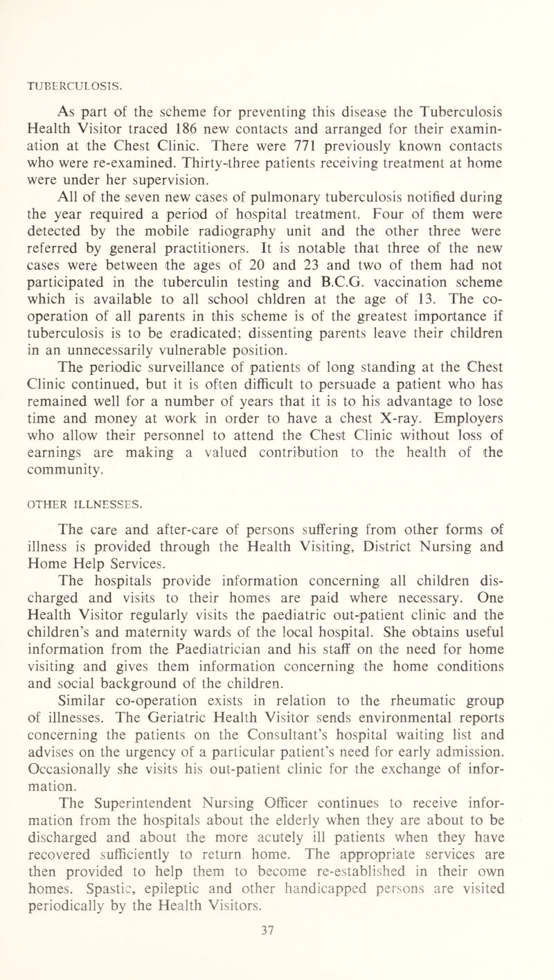 TUBERCULOSIS. As part of the scheme for preventing this disease the Tuberculosis Health Visitor traced 186 new contacts and arranged for their examin- ation at the Chest Clinic. There were 771 previously known contacts who were re-examined. Thirty-three patients receiving treatment at home were under her supervision. All of the seven new cases of pulmonary tuberculosis notified during the year required a period of hospital treatment. Four of them were detected by the mobile radiography unit and the other three were referred by general practitioners. It is notable that three of the new cases were between the ages of 20 and 23 and two of them had not participated in the tuberculin testing and B.C.G. vaccination scheme which is available to all school chldren at the age of 13. The co- operation of all parents in this scheme is of the greatest importance if tuberculosis is to be eradicated; dissenting parents leave their children in an unnecessarily vulnerable position. The periodic surveillance of patients of long standing at the Chest Clinic continued, but it is often difficult to persuade a patient who has remained well for a number of years that it is to his advantage to lose time and money at work in order to have a chest X-ray. Employers who allow their personnel to attend the Chest Clinic without loss of earnings are making a valued contribution to the health of the community. OTHER ILLNESSES. The care and after-care of persons suffering from other forms of illness is provided through the Health Visiting, District Nursing and Home Help Services. The hospitals provide information concerning all children dis- charged and visits to their homes are paid where necessary. One Health Visitor regularly visits the paediatric out-patient clinic and the children’s and maternity wards of the local hospital. She obtains useful information from the Paediatrician and his staff on the need for home visiting and gives them information concerning the home conditions and social background of the children. Similar co-operation exists in relation to the rheumatic group of illnesses. The Geriatric Health Visitor sends environmental reports concerning the patients on the Consultant’s hospital waiting list and advises on the urgency of a particular patient’s need for early admission. Occasionally she visits his out-patient clinic for the exchange of infor- mation. The Superintendent Nursing Officer continues to receive infor- mation from the hospitals about the elderly when they are about to be discharged and about the more acutely ill patients when they have recovered sufficiently to return home. The appropriate services are then provided to help them to become re-established in their own homes. Spastic, epileptic and other handicapped persons are visited periodically by the Health Visitors.