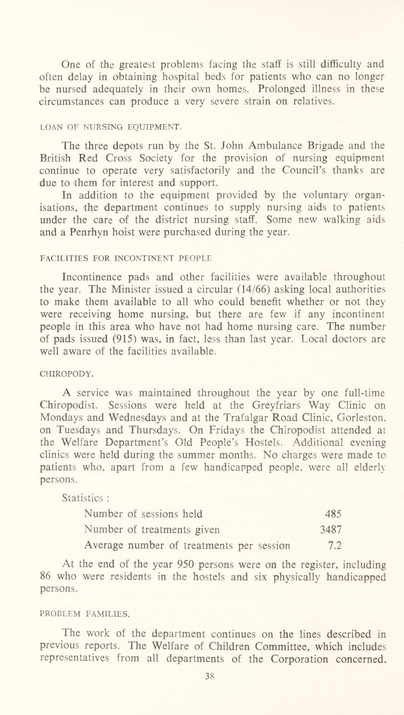One of the greatest problems facing the staff is still difficulty and often delay in obtaining hospital beds for patients who can no longer be nursed adequately in their own homes. Prolonged illness in these circumstances can produce a very severe strain on relatives. LOAN OF NURSING EQUIPMENT. The three depots run by the St. John Ambulance Brigade and the British Red Cross Society for the provision of nursing equipment continue to operate very satisfactorily and the Council’s thanks are due to them for interest and support. In addition to the equipment provided by the voluntary organ- isations, the department continues to supply nursing aids to patients under the care of the district nursing staff. Some new walking aids and a Penrhyn hoist were purchased during the year. FACILITIES FOR INCONTINENT PEOPLE Incontinence pads and other facilities were available throughout the year. The Minister issued a circular (14/66) asking local authorities to make them available to all who could benefit whether or not they were receiving home nursing, but there are few if any incontinent people in this area who have not had home nursing care. The number of pads issued (915) was, in fact, less than last year. Local doctors are well aware of the facilities available. CHIROPODY. A service was maintained throughout the year by one full-time Chiropodist. Sessions were held at the Greyfriars Way Clinic on Mondays and Wednesdays and at the Trafalgar Road Clinic, Gorleston. on Tuesdays and Thursdays. On Fridays the Chiropodist attended at the Welfare Department’s Old People’s Hostels. Additional evening clinics were held during the summer months. No charges were made to patients who, apart from a few handicapped people, were all elderly persons. Statistics : Number of sessions held Number of treatments given Average number of treatments per session 485 3487 7.2 At the end of the year 950 persons were on the register, including 86 who were residents in the hostels and six physically handicapped persons. PROBLEM FAMILIES. The work of the department continues on the lines described in previous reports. The Welfare of Children Committee, which includes representatives from all departments of the Corporation concerned.