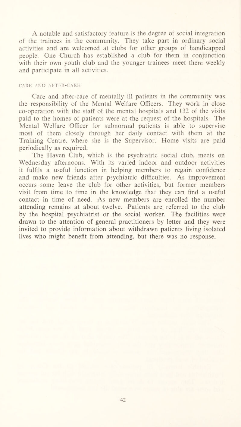 A notable and satisfactory feature is the degree of social integration of the trainees in the community. They take part in ordinary social activities and are welcomed at clubs for other groups of handicapped people. One Church has established a club for them in conjunction with their own youth club and the younger trainees meet there weekly and participate in all activities. CAFE AND AFTER-CARE. Care and after-care of mentally ill patients in the community was the responsibility of the Mental Welfare Officers. They work in close co-operation with the staff of the mental hospitals and 132 of the visits paid to the homes of patients were at the request of the hospitals. The Mental Welfare Officer for subnormal patients is able to supervise most of them closely through her daily contact with them at the Training Centre, where she is the Supervisor. Home visits are paid periodically as required. The Haven Club, which is the psychiatric social club, meets on Wednesday afternoons. With its varied indoor and outdoor activities it fulfils a useful function in helping members to regain confidence and make new friends after psychiatric difficulties. As improvement occurs some leave the club for other activities, but former members visit from time to time in the knowledge that they can find a useful contact in time of need. As new members are enrolled the number attending remains at about twelve. Patients are referred to the club by the hospital psychiatrist or the social worker. The facilities were drawn to the attention of general practitioners by letter and they were invited to provide information about withdrawn patients living isolated lives who might benefit from attending, but there was no response.