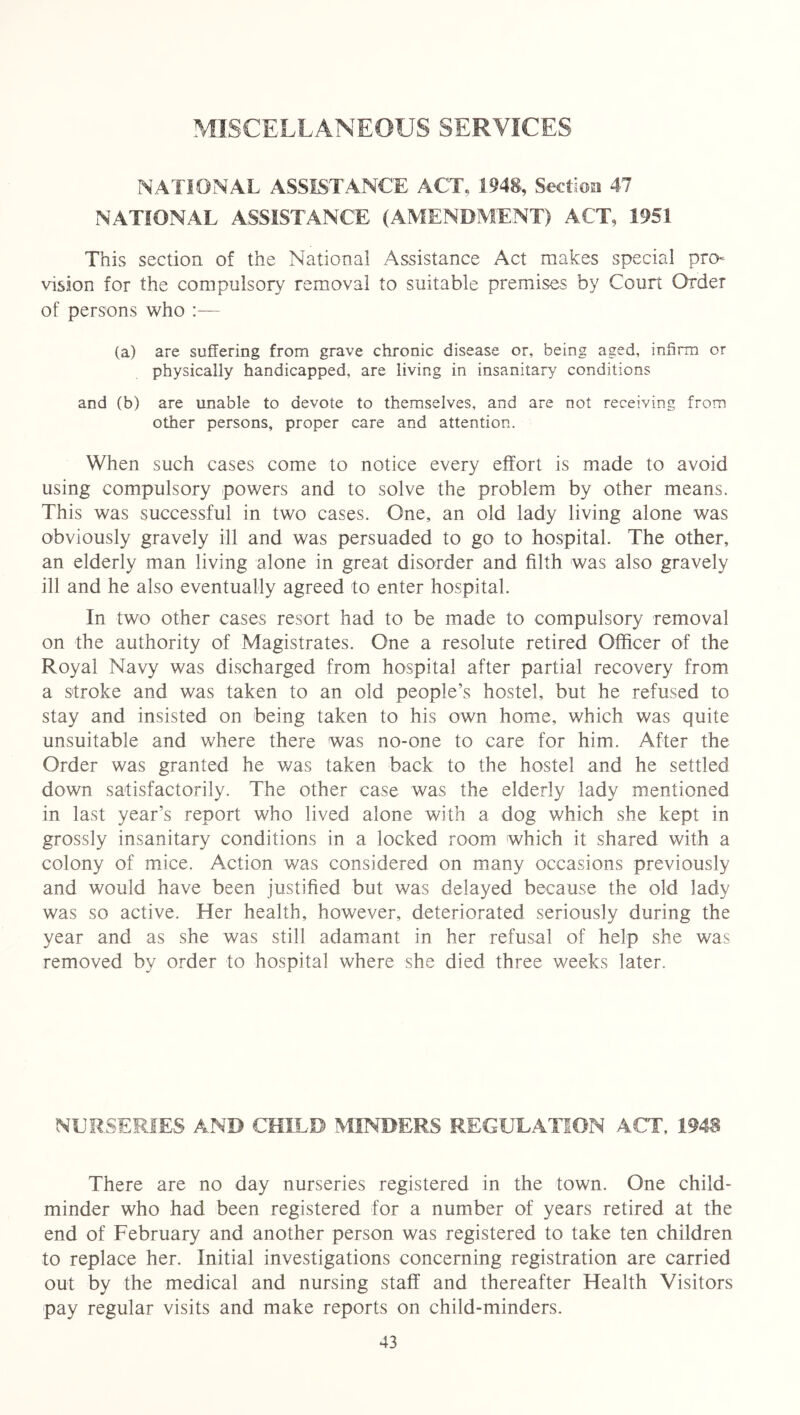 MISCELLANEOUS SERVICES NATIONAL ASSISTANCE ACT, 1948, Section 47 NATIONAL ASSISTANCE (AMENDMENT) ACT, 1951 This section of the National Assistance Act makes special pro* vision for the compulsory removal to suitable premises by Court Order of persons who :— (a) are suffering from grave chronic disease or, being aged, infirm or physically handicapped, are living in insanitary conditions and (b) are unable to devote to themselves, and are not receiving from other persons, proper care and attention. When such cases come to notice every effort is made to avoid using compulsory powers and to solve the problem by other means. This was successful in two cases. One, an old lady living alone was obviously gravely ill and was persuaded to go to hospital. The other, an elderly man living alone in great disorder and filth was also gravely ill and he also eventually agreed to enter hospital. In two other cases resort had to be made to compulsory removal on the authority of Magistrates. One a resolute retired Officer of the Royal Navy was discharged from hospital after partial recovery from a stroke and was taken to an old people’s hostel, but he refused to stay and insisted on being taken to his own home, which was quite unsuitable and where there was no-one to care for him. After the Order was granted he was taken back to the hostel and he settled down satisfactorily. The other case was the elderly lady mentioned in last year’s report who lived alone with a dog which she kept in grossly insanitary conditions in a locked room which it shared with a colony of mice. Action was considered on many occasions previously and would have been justified but was delayed because the old lady was so active. Her health, however, deteriorated seriously during the year and as she was still adamant in her refusal of help she was removed by order to hospital where she died three weeks later. NURSERIES AND CHILD MINDERS REGULATION ACT, 194S There are no day nurseries registered in the town. One child- minder who had been registered for a number of years retired at the end of February and another person was registered to take ten children to replace her. Initial investigations concerning registration are carried out by the medical and nursing staff and thereafter Health Visitors pay regular visits and make reports on child-minders.