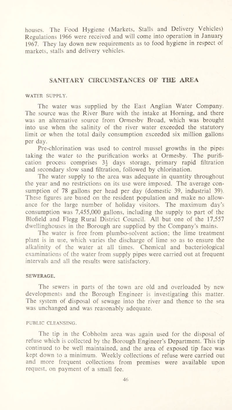 houses. The Food Hygiene (Markets, Stalls and Delivery Vehicles) Regulations 1966 were received and will come into operation in January 1967. They lay down new requirements as to food hygiene in respect of markets, stalls and delivery vehicles. SANITARY CIRCUMSTANCES OF THE AREA WATER SUPPLY. The water was supplied by the East Anglian Water Company. The source was the River Bure with the intake at Horning, and there was an alternative source from Ormesby Broad, which was brought into use when the salinity of the river water exceeded the statutory limit or when the total daily consumption exceeded six million gallons per day. Pre-chlorination was used to control mussel growths in the pipes taking the water to the purification works at Ormesby. The purifi- cation process comprises 3\ days storage, primary rapid filtration and secondary slow sand filtration, followed by chlorination. The water supply to the area was adequate in quantity throughout the year and no restrictions on its use were imposed. The average con- sumption of 78 gallons per head per day (domestic 39, industrial 39). These figures are based on the resident population and make no allow- ance for the large number of holiday visitors. The maximum day’s consumption was 7,455,000 gallons, including the supply to part of the Blofield and Flegg Rural District Council. All but one of the 17,557 dwellinghouses in the Borough are supplied by the Company’s mains. The water is free from plumbo-solvent action; the lime treatment plant is in use, which varies the discharge of lime so as to ensure the alkalinity of the water at all times. Chemical and bacteriological examinations of the water from supply pipes were carried out at frequent intervals and all the results were satisfactory. SEWERAGE. The sewers in parts of the town are old and overloaded by new developments and the Borough Engineer is investigating this matter. The system of disposal of sewage into the river and thence to the sea was unchanged and was reasonably adequate. PUBLIC CLEANSING. The tip in the Cobholm area was again used for the disposal of refuse which is collected by the Borough Engineer’s Department. This tip continued to be well maintained, and the area of exposed tip face was kept down to a minimum. Weekly collections of refuse were carried out and more frequent collections from premises were available upon request, on payment of a small fee.