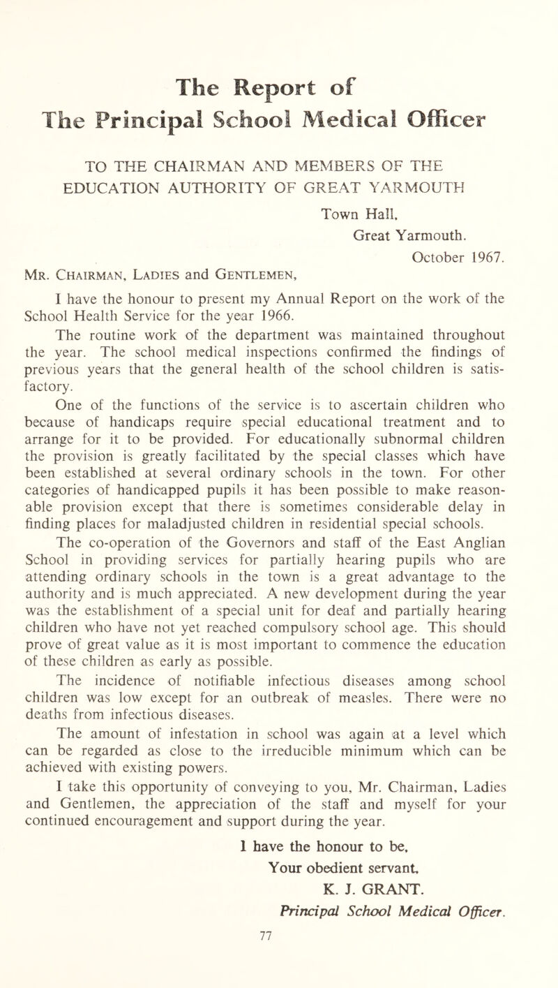 The Report of The Principal School Medical Officer TO THE CHAIRMAN AND MEMBERS OF THE EDUCATION AUTHORITY OF GREAT YARMOUTH Town Hall, Great Yarmouth. October 1967. Mr. Chairman, Ladies and Gentlemen, I have the honour to present my Annual Report on the work of the School Health Service for the year 1966. The routine work of the department was maintained throughout the year. The school medical inspections confirmed the findings of previous years that the general health of the school children is satis- factory. One of the functions of the service is to ascertain children who because of handicaps require special educational treatment and to arrange for it to be provided. For educationally subnormal children the provision is greatly facilitated by the special classes which have been established at several ordinary schools in the town. For other categories of handicapped pupils it has been possible to make reason- able provision except that there is sometimes considerable delay in finding places for maladjusted children in residential special schools. The co-operation of the Governors and staff of the East Anglian School in providing services for partially hearing pupils who are attending ordinary schools in the town is a great advantage to the authority and is much appreciated. A new development during the year was the establishment of a special unit for deaf and partially hearing children who have not yet reached compulsory school age. This should prove of great value as it is most important to commence the education of these children as early as possible. The incidence of notifiable infectious diseases among school children was low except for an outbreak of measles. There were no deaths from infectious diseases. The amount of infestation in school was again at a level which can be regarded as close to the irreducible minimum which can be achieved with existing powers. I take this opportunity of conveying to you, Mr. Chairman, Ladies and Gentlemen, the appreciation of the staff and myself for your continued encouragement and support during the year. 1 have the honour to be. Your obedient servant K. J. GRANT. Principal School Medical Officer.