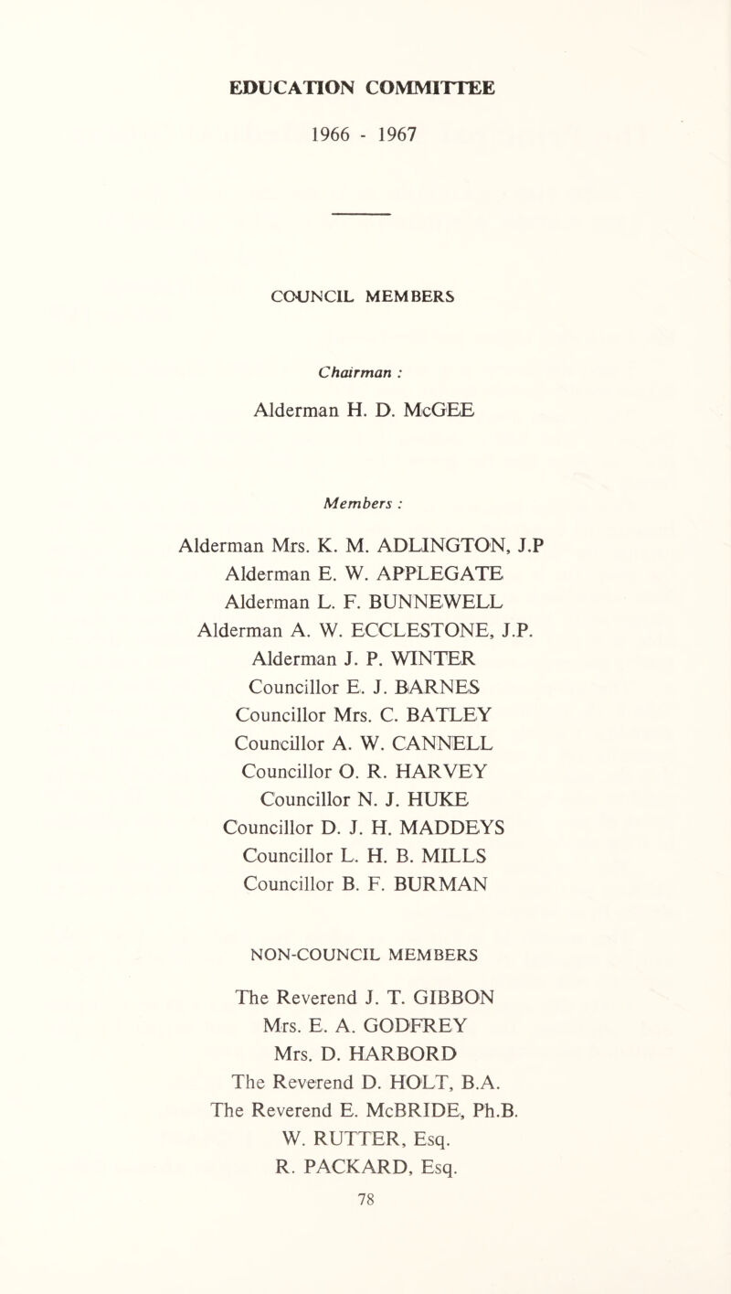 EDUCATION COMMITTEE 1966 - 1967 COUNCIL MEMBERS Chairman : Alderman H. D. McGEE Members : Alderman Mrs. K. M. ADLINGTON, J.P Alderman E. W. APPLEGATE Alderman L. F. BUNNEWELL Alderman A. W. ECCLESTONE, J.P. Alderman J. P. WINTER Councillor E. J. BARNES Councillor Mrs. C. BATLEY Councillor A. W. CANNELL Councillor O. R. HARVEY Councillor N. J. HUKE Councillor D. J. H. MADDEYS Councillor L. H. B. MILLS Councillor B. F. BURMAN NON-COUNCIL MEMBERS The Reverend J. T. GIBBON Mrs. E. A. GODFREY Mrs. D. HARBORD The Reverend D. HOLT, B.A. The Reverend E. McBRIDE, Ph.B. W. RUTTER, Esq. R. PACKARD, Esq.