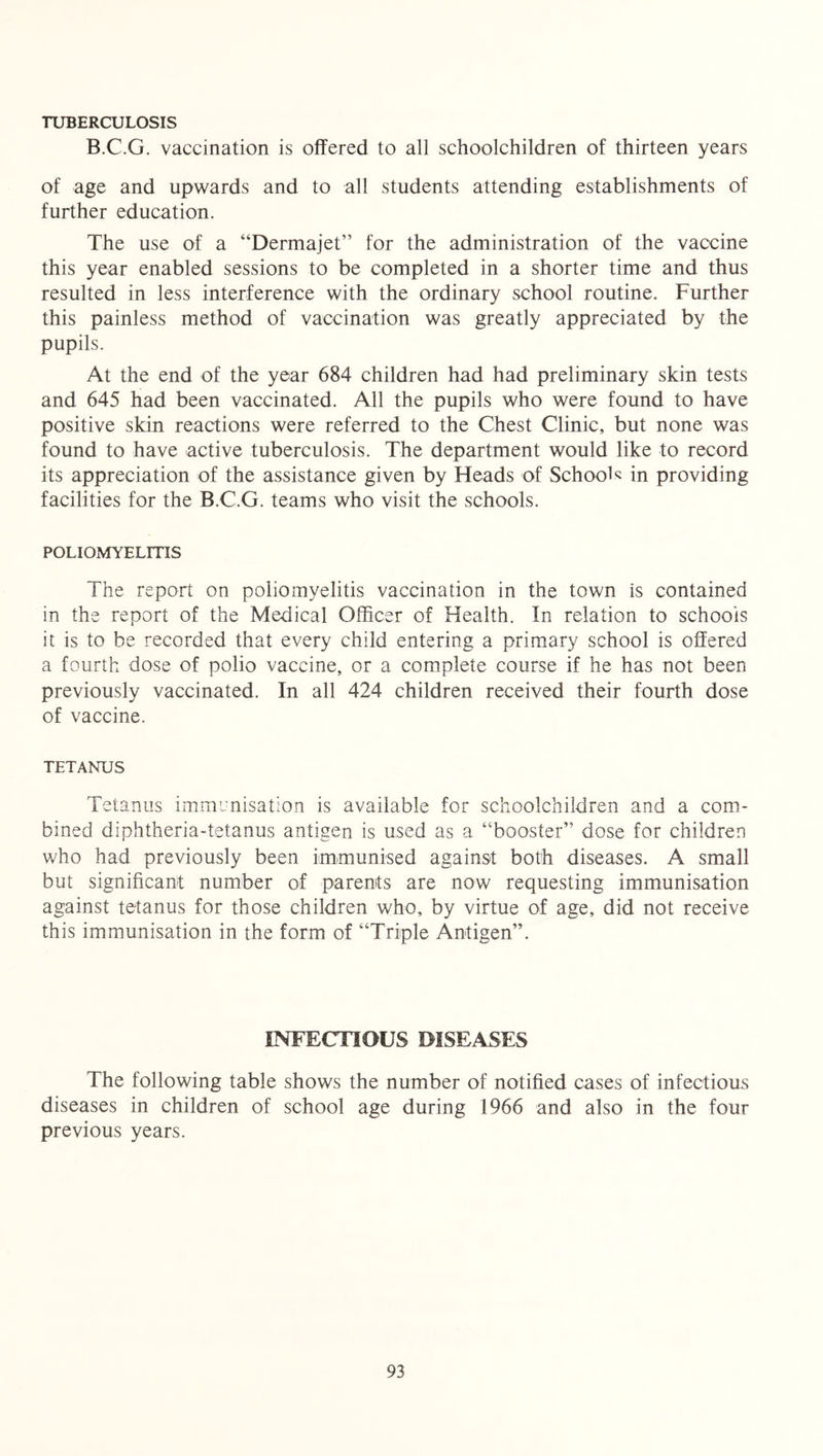 TUBERCULOSIS B.C.G. vaccination is offered to all schoolchildren of thirteen years of age and upwards and to all students attending establishments of further education. The use of a “Dermajet” for the administration of the vaccine this year enabled sessions to be completed in a shorter time and thus resulted in less interference with the ordinary school routine. Further this painless method of vaccination was greatly appreciated by the pupils. At the end of the year 684 children had had preliminary skin tests and 645 had been vaccinated. All the pupils who were found to have positive skin reactions were referred to the Chest Clinic, but none was found to have active tuberculosis. The department would like to record its appreciation of the assistance given by Heads of Schools in providing facilities for the B.C.G. teams who visit the schools. POLIOMYELITIS The report on poliomyelitis vaccination in the town is contained in the report of the Medical Officer of Health. In relation to schools it is to be recorded that every child entering a primary school is offered a fourth dose of polio vaccine, or a complete course if he has not been previously vaccinated. In all 424 children received their fourth dose of vaccine. TETANUS Tetanus immunisation is available for schoolchildren and a com- bined diphtheria-tetanus antigen is used as a “booster” dose for children who had previously been immunised against both diseases. A small but significant number of parents are now requesting immunisation against tetanus for those children who, by virtue of age, did not receive this immunisation in the form of “Triple Antigen”. INFECTIOUS DISEASES The following table shows the number of notified cases of infectious diseases in children of school age during 1966 and also in the four previous years.