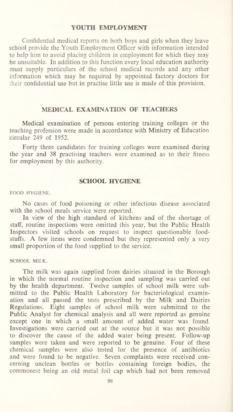 YOUTH EMPLOYMENT Confidential medical reports on both boys and girls when they leave school provide the Youth Employment Officer with information intended to help him to avoid placing children in employment for which they may be unsuitable. In addition to this function every local education authority must supply particulars of the school medical records and any other information which may be required by appointed factory doctors for their confidential use but in practise little use is made of this provision. MEDICAL EXAMINATION OF TEACHERS Medical examination of persons entering training colleges or the teaching profession were made in accordance with Ministry of Education circular 249 of 1952. Forty three candidates for training colleges were examined during the year and 38 practising teachers were examined as to their fitness for employment by this authority. SCHOOL HYGIENE FOOD HYGIENE. No cases of food poisoning or other infectious disease associated with the school meals service were reported. In view of the high standard of kitchens and of the shortage of staff, routine inspections were omitted this year, but the Public Health Inspectors visited schools on request to inspect questionable food- stuffs. A few items were condemned but they represented only a very small proportion of the food supplied to the service. SCHOOL MILK. The milk was again supplied from dairies situated in the Borough in which the normal routine inspection and sampling was carried out by the health department. Twelve samples of school milk were sub- mitted to the Public Health Laboratory for bacteriological examin- ation and all passed the tests prescribed by the Milk and Dairies Regulations. Eight samples of school milk were submitted to the Public Analyst for chemical analysis and all were reported as genuine except one in which a small amount of added water was found. Investigations were carried out at the source but it was not possible to discover the cause of the added water being present. Follow-up samples were taken and were reported to be genuine. Four of these chemical samples were also tested for the presence of antibiotics and were found to be negative. Seven complaints were received con- cerning unclean bottles or bottles containing foreign bodies, the commonest being an old metal foil cap which had not been removed