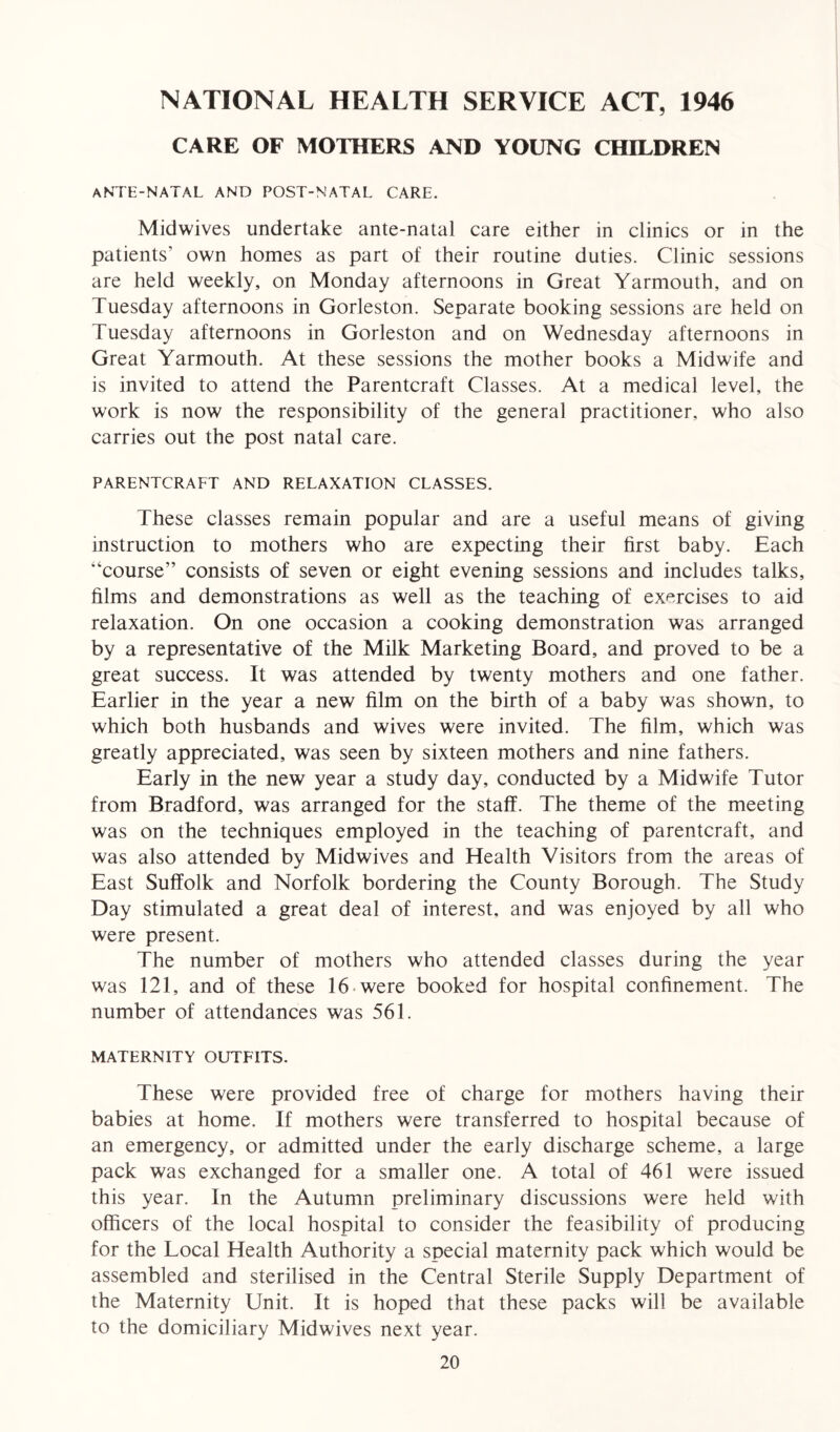 NATIONAL HEALTH SERVICE ACT, 1946 CARE OF MOTHERS AND YOUNG CHILDREN ANTE-NATAL AND POST-NATAL CARE. Midwives undertake ante-natal care either in clinics or in the patients’ own homes as part of their routine duties. Clinic sessions are held weekly, on Monday afternoons in Great Yarmouth, and on Tuesday afternoons in Gorleston. Separate booking sessions are held on Tuesday afternoons in Gorleston and on Wednesday afternoons in Great Yarmouth. At these sessions the mother books a Midwife and is invited to attend the Parentcraft Classes. At a medical level, the work is now the responsibility of the general practitioner, who also carries out the post natal care. PARENTCRAFT AND RELAXATION CLASSES. These classes remain popular and are a useful means of giving instruction to mothers who are expecting their first baby. Each “course” consists of seven or eight evening sessions and includes talks, films and demonstrations as well as the teaching of exercises to aid relaxation. On one occasion a cooking demonstration was arranged by a representative of the Milk Marketing Board, and proved to be a great success. It was attended by twenty mothers and one father. Earlier in the year a new film on the birth of a baby was shown, to which both husbands and wives were invited. The film, which was greatly appreciated, was seen by sixteen mothers and nine fathers. Early in the new year a study day, conducted by a Midwife Tutor from Bradford, was arranged for the staff. The theme of the meeting was on the techniques employed in the teaching of parentcraft, and was also attended by Midwives and Health Visitors from the areas of East Suffolk and Norfolk bordering the County Borough. The Study Day stimulated a great deal of interest, and was enjoyed by all who were present. The number of mothers who attended classes during the year was 121, and of these 16 were booked for hospital confinement. The number of attendances was 561. MATERNITY OUTFITS. These were provided free of charge for mothers having their babies at home. If mothers were transferred to hospital because of an emergency, or admitted under the early discharge scheme, a large pack was exchanged for a smaller one. A total of 461 were issued this year. In the Autumn preliminary discussions were held with officers of the local hospital to consider the feasibility of producing for the Local Health Authority a special maternity pack which would be assembled and sterilised in the Central Sterile Supply Department of the Maternity Unit. It is hoped that these packs will be available to the domiciliary Midwives next year.