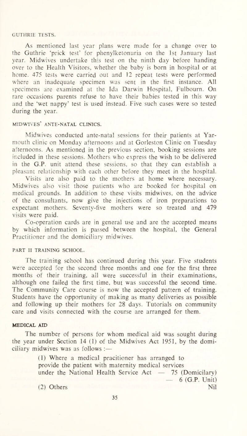 GUTHRIE TESTS. As mentioned last year plans were made for a change over to the Guthrie ‘prick test’ for phenylketonuria on the 1st January last year. Midwives undertake this test on the ninth day before handing over to the Health Visitors, whether the baby is bom in hospital or at home. 475 tests were carried out and 12 repeat tests w'ere performed where an inadequate specimen w;as sent in the first instance. All specimens are examined at the Ida Darw’in Hospital, Fulbourn. On rare occasions parents refuse to have their babies tested in this way and the ‘wet nappy’ test is used instead. Five such cases were so tested during the year. midwives' ante-natal clinics. Midwives conducted ante-natal sessions for their patients at Yar- mouth clinic on Monday afternoons and at Gorleston Clinic on Tuesday afternoons. As mentioned in the previous section, booking sessions are included in these sessions. Mothers who express the wish to be delivered in the G.P. unit attend these sessions, so that they can establish a pleasant relationship with each other before they meet in the hospital. Visits are also paid to the mothers at home where necessary. Midw'ives also visit those patients who are booked for hospital on medical grounds. In addition to these visits midwives, on the advice of the consultants, now give the injections of iron preparations to expectant mothers. Seventy-five mothers were so treated and 479 visits were paid. Co-operation cards are in general use and are the accepted means by which information is passed between the hospital, the General Practitioner and the domiciliary midwives. PART II TRAINING SCHOOL. The training school has continued during this year. Five students were accepted for the second three months and one for the first three months of their training, all were successful in their examinations, although one failed the first time, but was successful the second time. The Community Care course is now' the accepted pattern of training. Students have the opportunity of making as many deliveries as possible and following up their mothers for 28 days. Tutorials on community care and visits connected with the course are arranged for them. MEDICAL AID The number of persons for whom medical aid was sought during the year under Section 14 (1) of the Mid wives Act 1951, by the domi- ciliary midwives was as follows :— (1) Where a medical pracitioner has arranged to provide the patient with maternity medical services under the National Health Service Act — 75 (Domicilarv) — 6 (G.P. Unit) Nil (2) Others