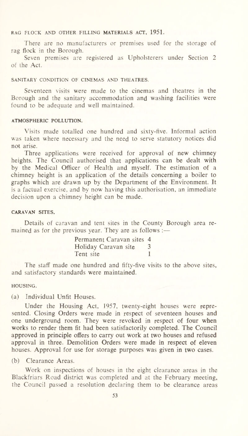 RAG FLOCK AND OTHER TILLING MATERIALS ACT, 1951. There are no manufacturers or premises used for the storage of rag flock in the Borough. Seven premises are registered as Upholsterers under Section 2 of the Act. SANITARY CONDITION OF CINEMAS AND THEATRES. Seventeen visits were made to the cinemas and theatres in the Borough and the sanitary accommodation and washing facilities w7ere found to be adequate and w'ell maintained. ATMOSPHERIC POLLUTION. Visits made totalled one hundred and sixty-five. Informal action was taken where necessary and the need to serve statutory notices did not arise. Three applications were received for approval of new chimney heights. The Council authorised that applications can be dealt with by the Medical Officer of Health and myself. The estimation of a chimney height is an application of the details concerning a boiler to graphs which are drawn up by the Department of the Environment. It is a factual exercise, and by now having this authorisation, an immediate decision upon a chimney height can be made. CARAVAN SITES. Details of caravan and tent sites in the County Borough area re- mained as for the previous year. They are as follows :— Permanent Caravan sites 4 Holiday Caravan site 3 Tent site 1 The staff made one hundred and fifty-five visits to the above sites, and satisfactory standards were maintained. HOUSING. (a) Individual Unfit Houses. Under the Housing Act, 1957, twenty-eight houses were repre- sented. Closing Orders were made in respect of seventeen houses and one underground room. They were revoked in respect of four when works to render them fit had been satisfactorily completed. The Council approved in principle offers to carry out work at two houses and refused approval in three. Demolition Orders were made in respect of eleven houses. Approval for use for storage purposes was given in two cases. (b) Clearance Areas. Work on inspections of houses in the eight clearance areas in the Blackfriars Road district was completed and at the February meeting, the Council passed a resolution declaring them to be clearance areas