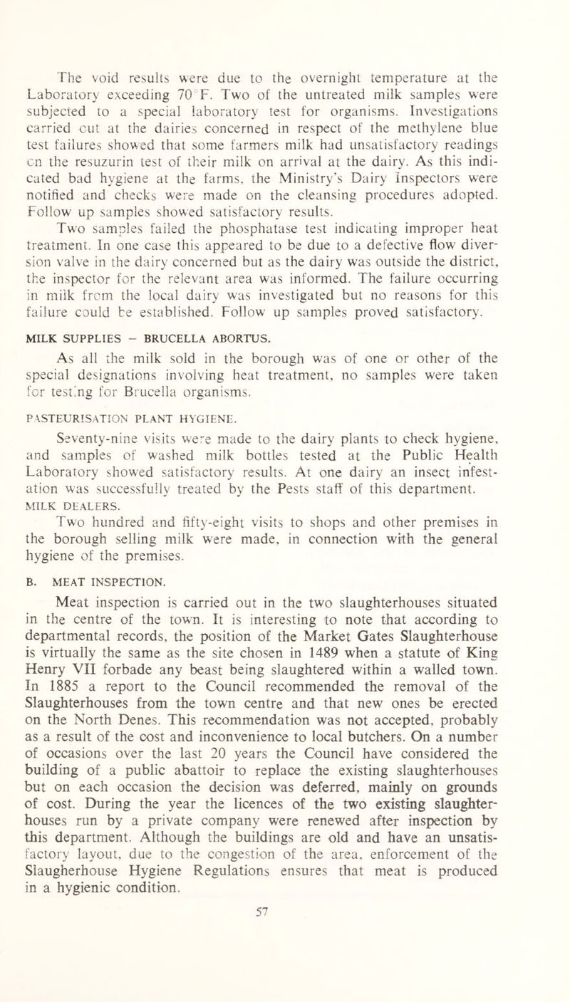 The void results were due to the overnight temperature at the Laboratory exceeding 70 F. Two of the untreated milk samples were subjected to a special laboratory test for organisms. Investigations carried cut at the dairies concerned in respect of the methylene blue test failures showed that some farmers milk had unsatisfactory readings ■on the resuzurin test of their milk on arrival at the dairy. As this indi- cated bad hygiene at the farms, the Ministry's Dairy Inspectors were notified and checks were made on the cleansing procedures adopted. Follow up samples showed satisfactory results. Two samples failed the phosphatase test indicating improper heat treatment. In one case this appeared to be due to a defective flow diver- sion valve in the dairy concerned but as the dairy was outside the district, the inspector for the relevant area was informed. The failure occurring in milk from the local dairy was investigated but no reasons for this failure could be established. Follow up samples proved satisfactory. MILK SUPPLIES - BRUCELLA ABORTUS. As all the milk sold in the borough was of one or other of the special designations involving heat treatment, no samples were taken for testing for Brucella organisms. PASTEURISATION PLANT HYGIENE. Seventy-nine visits were made to the dairy plants to check hygiene, and samples of washed milk bottles tested at the Public Health Laboratory showed satisfactory results. At one dairy an insect infest- ation was successfully treated by the Pests staff of this department. MILK DEALERS. Two hundred and fifty-eight visits to shops and other premises in the borough selling milk were made, in connection with the general hygiene of the premises. B. MEAT INSPECTION. Meat inspection is carried out in the two slaughterhouses situated in the centre of the town. It is interesting to note that according to departmental records, the position of the Market Gates Slaughterhouse is virtually the same as the site chosen in 1489 when a statute of King Henry VII forbade any beast being slaughtered within a walled town. In 1885 a report to the Council recommended the removal of the Slaughterhouses from the town centre and that new ones be erected on the North Denes. This recommendation was not accepted, probably as a result of the cost and inconvenience to local butchers. On a number of occasions over the last 20 years the Council have considered the building of a public abattoir to replace the existing slaughterhouses but on each occasion the decision was deferred, mainly on grounds of cost. During the year the licences of the two existing slaughter- houses run by a private company were renewed after inspection by this department. Although the buildings are old and have an unsatis- factory layout, due to the congestion of the area, enforcement of the Slaugherhouse Hygiene Regulations ensures that meat is produced in a hygienic condition.