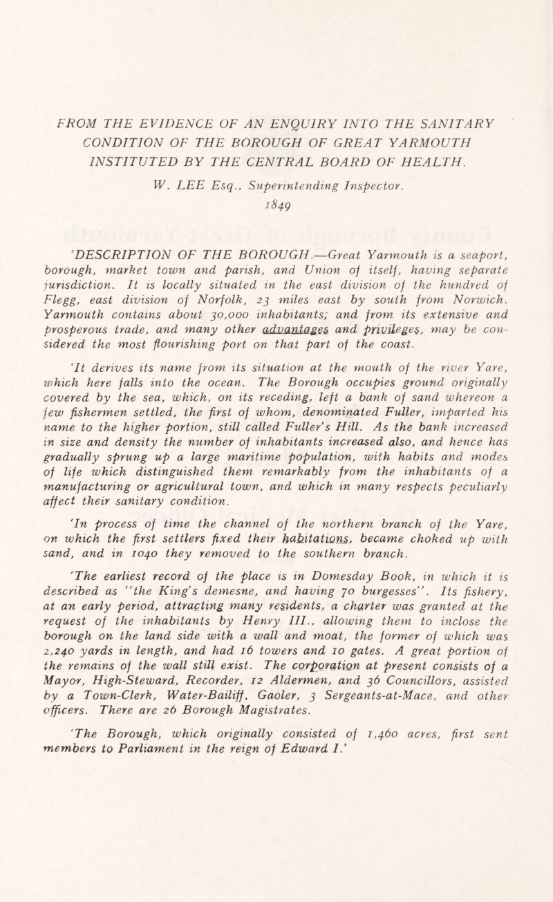 FROM THE EVIDENCE OF AN ENQUIRY INTO THE SANITARY CONDITION OF THE BOROUGH OF GREAT YARMOUTH INSTITUTED BY THE CENTRAL BOARD OF HEALTH. W. LEE Esq., Superintending Inspector. 1849 ‘DESCRIPTION OF THE BOROUGH .—Great Yarmouth is a seaport, borough, market town and parish, and Union of itself, having separate jurisdiction. It is locally situated in the east division of the hundred of Flegg, east division of Norfolk, 23 miles east by south from Norwich. Yarmouth contains about 30,000 inhabitants; and from its extensive and prosperous trade, and many other advantages and privileges, may be con- sidered the most flourishing port on that part of the coast. ‘It derives its name from its situation at the mouth of the river Yare, which here falls into the ocean. The Borough occupies ground originally covered by the sea, which, on its receding, left a bank of sand whereon a few fishermen settled, the first of whom, denominated Fuller, imparted his name to the higher portion, still called Fuller s Hill. As the bank increased in size and density the number of inhabitants increased also, and hence has gradually sprung up a large maritime population, with habits and modes of life which distinguished them remarkably from the inhabitants of a manufacturing or agricultural town, and which in many respects peculiarly affect their sanitary condition. 'In process of time the channel of the northern branch of the Yare, on which the first settlers fixed their hahitatiQns, became choked up with sand, and in 1040 they removed to the southern branch. 'The earliest record of the place is in Domesday Book, in which it is described as “the King s demesne, and having jo burgesses ’. Its fishery, at an early period, attracting many residents, a charter was granted at the request of the inhabitants by Henry III., allowing them to inclose the borough on the land side with a wall and moat, the former of which was 2,24.0 yards in length, and had 16 towers and 10 gates. A great portion of the remains of the wall still exist. The corporation at present consists of a Mayor, High-Steward, Recorder, 12 Aldermen, and 36 Councillors, assisted by a Town-Clerk, Water-Bailiff, Gaoler, 3 Sergeants-at-Mace, and other officers. There are 26 Borough Magistrates. 'The Borough, which originally consisted of 1,460 acres, first sent members to Parliament in the reign of Edward //