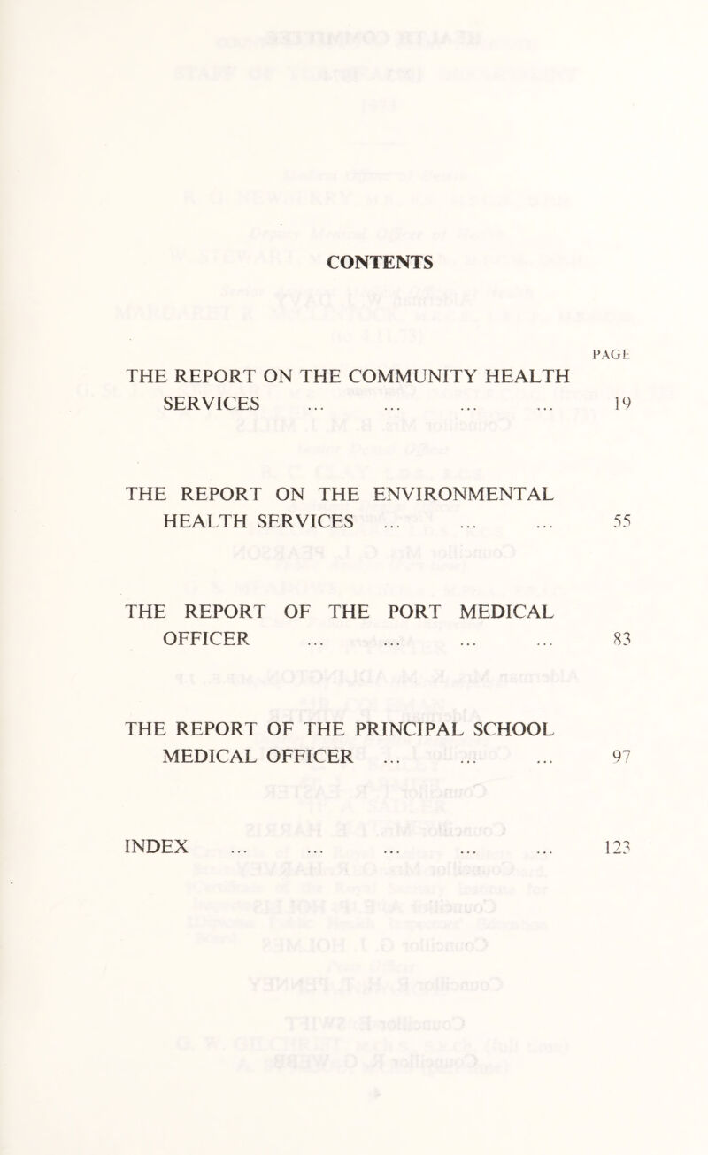 CONTENTS PAGE THE REPORT ON THE COMMUNITY HEALTH SERVICES ... ... ... ... 19 THE REPORT ON THE ENVIRONMENTAL HEALTH SERVICES ... ... ... 55 THE REPORT OF THE PORT MEDICAL OFFICER ... ... ... ... 83 THE REPORT OF THE PRINCIPAL SCHOOL MEDICAL OFFICER ... ... ... 97 INDEX 123