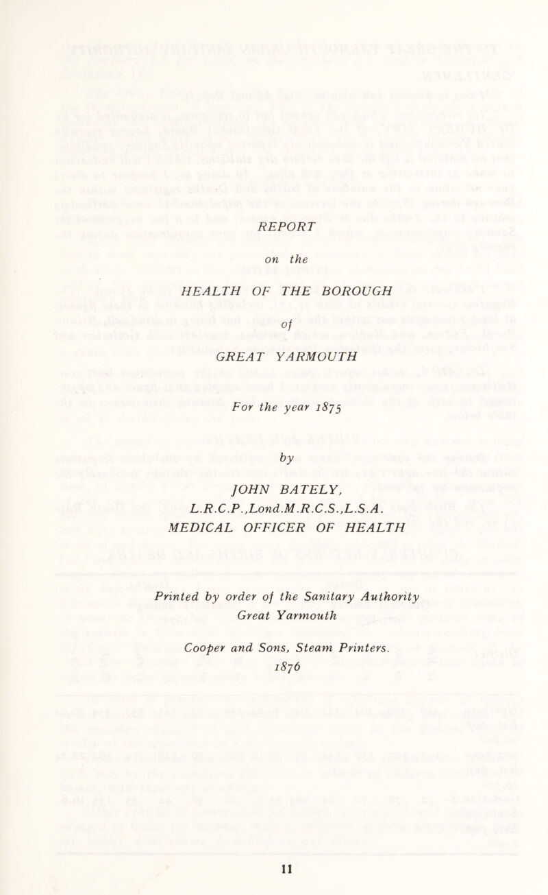 REPORT on the HEALTH OF THE BOROUGH of GREAT YARMOUTH For the year 1875 by JOHN BATELY, L.R.C.P .,Lond.M.R.C.S.,L.S.A. MEDICAL OFFICER OF HEALTH Printed by order of the Sanitary Authority Great Yarmouth Cooper and Sons, Steam Printers. 1876