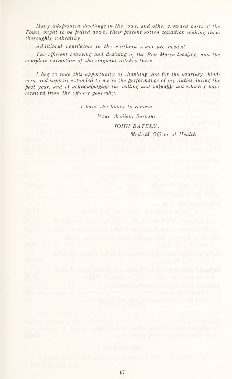 Many dilapidated dwellings in the rows, and other crowded parts of the Town, ought to be pulled down, their present rotten condition making them thoroughly unhealthy. Additional ventilators to the northern sewer are needed. The efficient sewering and draining of the Pier Marsh locality, and the complete extinction of the stagnant ditches there. I beg to take this opportunity of thanking you for the courtesy, kind- ness, and support extended to me in the performance of my duties during the past year, and of acknowledging the willing and valuable aid which 1 have received from the officers generally. I have the honor to remain, Your obedient Servant, JOHN BATELY, Medical Officer of Health.