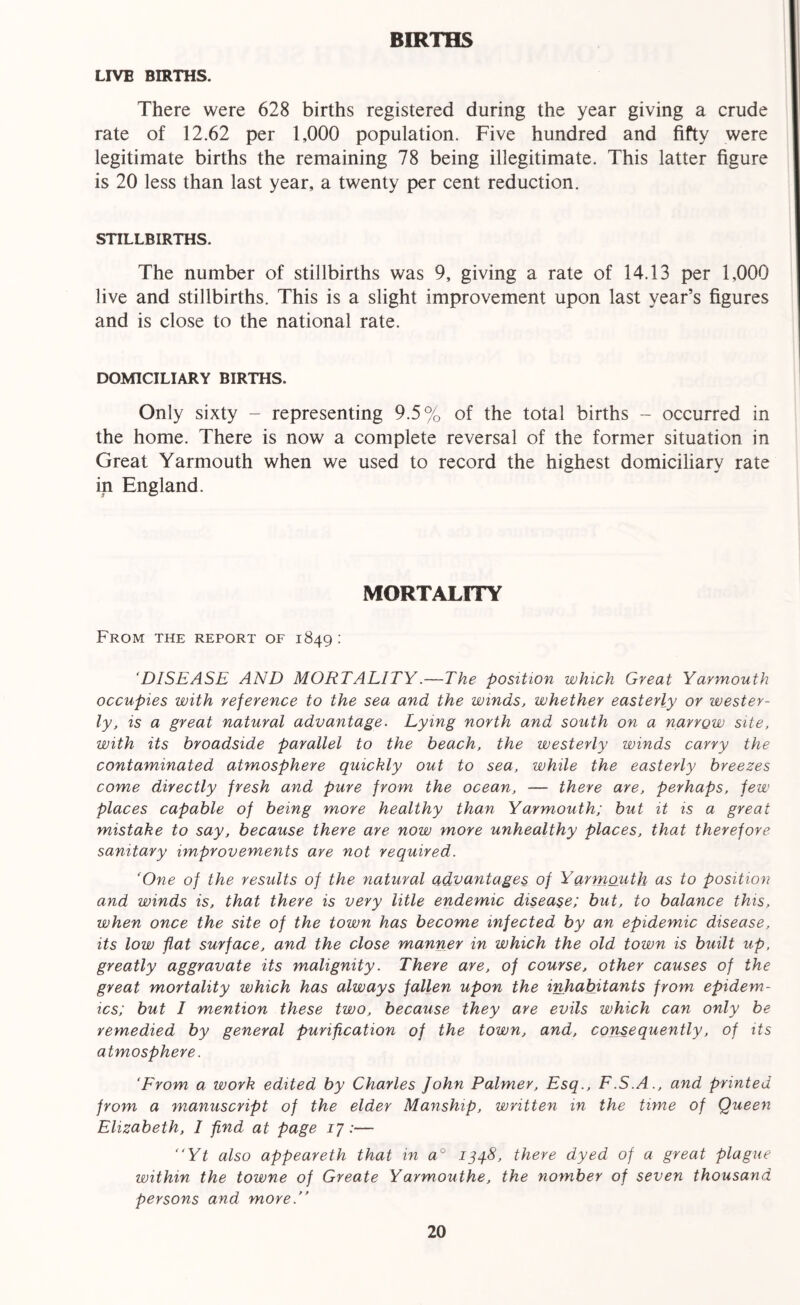 BIRTHS LIVE BIRTHS. There were 628 births registered during the year giving a crude rate of 12.62 per 1,000 population. Five hundred and fifty were legitimate births the remaining 78 being illegitimate. This latter figure is 20 less than last year, a twenty per cent reduction. STILLBIRTHS. The number of stillbirths was 9, giving a rate of 14.13 per 1,000 live and stillbirths. This is a slight improvement upon last year’s figures and is close to the national rate. DOMICILIARY BIRTHS. Only sixty - representing 9.5% of the total births - occurred in the home. There is now a complete reversal of the former situation in Great Yarmouth when we used to record the highest domiciliary rate in England. MORTALITY From the report of 1849 : ‘DISEASE AND MORTALITY.—The position which Great Yarmouth occupies with reference to the sea and the winds, whether easterly or wester- ly, is a great natural advantage. Lying north and south on a narrow site, with its broadside parallel to the beach, the westerly winds carry the contaminated atmosphere quickly out to sea, while the easterly breezes come directly fresh and pure from the ocean, — there are, perhaps, few places capable of being more healthy than Yarmouth; but it is a great mistake to say, because there are now more unhealthy places, that therefore sanitary improvements are not required. ‘One of the results of the natural advantages of Yarmouth as to position and winds is, that there is very litle endemic disease; but, to balance this, when once the site of the town has become infected by an epidemic disease, its low flat surface, and the close manner in which the old town is built up, greatly aggravate its malignity. There are, of course, other causes of the great mortality which has always fallen upon the inhabitants from epidem- ics; but I mention these two, because they are evils which can only be remedied by general purification of the town, and, consequently, of its atmosphere. ‘From a work edited by Charles John Palmer, Esq., F.S.A., and printed from a manuscript of the elder Manship, written in the time of Queen Elizabeth, I find at page 17:— “Yt also appeareth that in a° 134.8, there dyed of a great plague within the towne of Greate Yavmouthe, the nomber of seven thousand persons and more/’