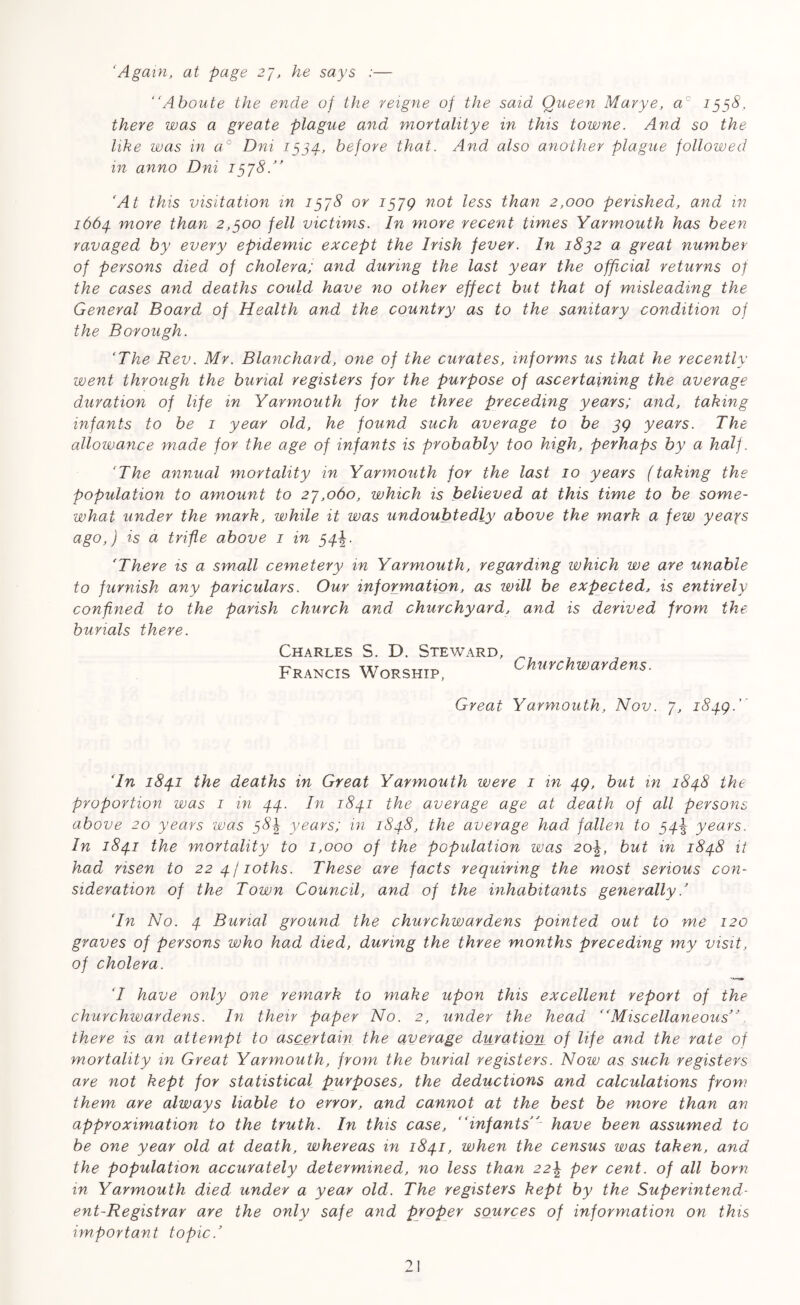 ‘Again, at page 27, he says :— “Aboute the ende of the reigne of the said Queen Marye, ac 1558, there was a greate plague and mortalitye in this towne. And so the like was in a° Dni 1534, before that. And also another plague followed in anno Dni 1578.” 'At this visitation in 1378 or 157Q not less than 2,000 perished, and in 1664. more than 2,300 fell victims. In more recent times Yarmouth has been ravaged by every epidemic except the Irish fever. In 1832 a great number of persons died of cholera; and during the last year the official returns of the cases and deaths could have no other effect but that of misleading the General Board of Health and the country as to the sanitary condition of the Borough. ‘The Rev. Mr. Blanchard, one of the curates, informs us that he recently went through the burial registers for the purpose of ascertaining the average duration of life in Yarmouth for the three preceding years; and, taking infants to be 1 year old, he found such average to be 59 years. The allowance made for the age of infants is probably too high, perhaps by a half. ‘The annual mortality in Yarmouth for the last 10 years (taking the population to amount to 27,060, which is believed at this time to be some- what under the mark, while it was undoubtedly above the mark a few yeays ago,) is a trifle above 1 in 34%. ‘There is a small cemetery in Yarmouth, regarding which we are unable to furnish any pariculars. Our information, as will be expected, is entirely confined to the parish church and churchyard, and is derived from the burials there. Charles S. D. Steward, Francis Worship, Churchwardens. Great Yarmouth, Nov. 7, 1849.' ‘In 184.1 the deaths in Great Yarmouth were 1 in 49, but in 1848 the proportion was 1 in 44. In 1841 the average age at death of all persons above 20 years was 38k years; in 1848, the average had fallen to 34^ years. In 1841 the mortality to 1,000 of the population was 2o\, but in 1848 it had risen to 224/ioths. These are facts requiring the most serious con- sideration of the Town Council, and of the inhabitants generally.’ ‘In No. 4 Burial ground the churchwardens pointed out to me 120 graves of persons who had died, during the three months preceding my visit, of cholera. ‘I have only one remark to make upon this excellent report of the churchwardens. In their paper No. 2, under the head “Miscellaneous” there is an attempt to ascertain the average duration of life and the rate of mortality in Great Yarmouth, from the burial registers. Now as such registers are not kept for statistical purposes, the deductions and calculations from them are always liable to error, and cannot at the best be more than an approximation to the truth. In this case, “infants have been assumed to be one year old at death, whereas in 1841, when the census was taken, and the population accurately determined, no less than 22\ per cent, of all born in Yarmouth died under a year old. The registers kept by the Superintend- ent-Registrar are the only safe and proper sources of information on this important topic.’