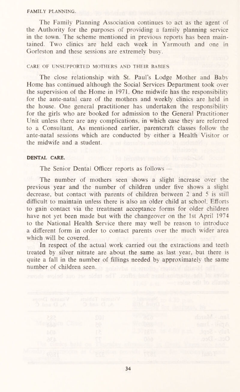 FAMILY PLANNING. The Family Planning Association continues to act as the agent of the Authority for the purposes of providing a family planning service in the town. The scheme mentioned in previous reports has been main- tained. Two clinics are held each week in Yarmouth and one in Gorleston and these sessions are extremely busy. CARE OF UNSUPPORTED MOTHERS AND THEIR BABIES The close relationship with St. Paul’s Lodge Mother and Baby Home has continued although the Social Services Department took over the supervision of the Home in 1971. One midwife has the responsibility for the ante-natal care of the mothers and weekly clinics are held in the house. One general practitioner has undertaken the responsibility for the girls who are booked for admission to the General Practitioner Unit unless there are any complications, in which case they are referred to a Consultant. As mentioned earlier, parentcraft classes follow the ante-natal sessions which are conducted by either a Health Visitor or the midwife and a student. DENTAL CARE. The Senior Dental Officer reports as follows — The number of mothers seen shows a slight increase over the previous year and the number of children under five shows a slight decrease, but contact with parents of children between 2 and 5 is still difficult to maintain unless there is also an older child at school. Efforts to gain contact via the treatment acceptance forms for older children have not yet been made but with the changeover on the 1st April 1974 to the National Health Service there may well be reason to introduce a different form in order to contact parents over the much wider area which will be covered. In respect of the actual work carried out the extractions and teeth treated by silver nitrate are about the same as last year, but there is quite a fall in the number of fillings needed by approximately the same number of children seen.