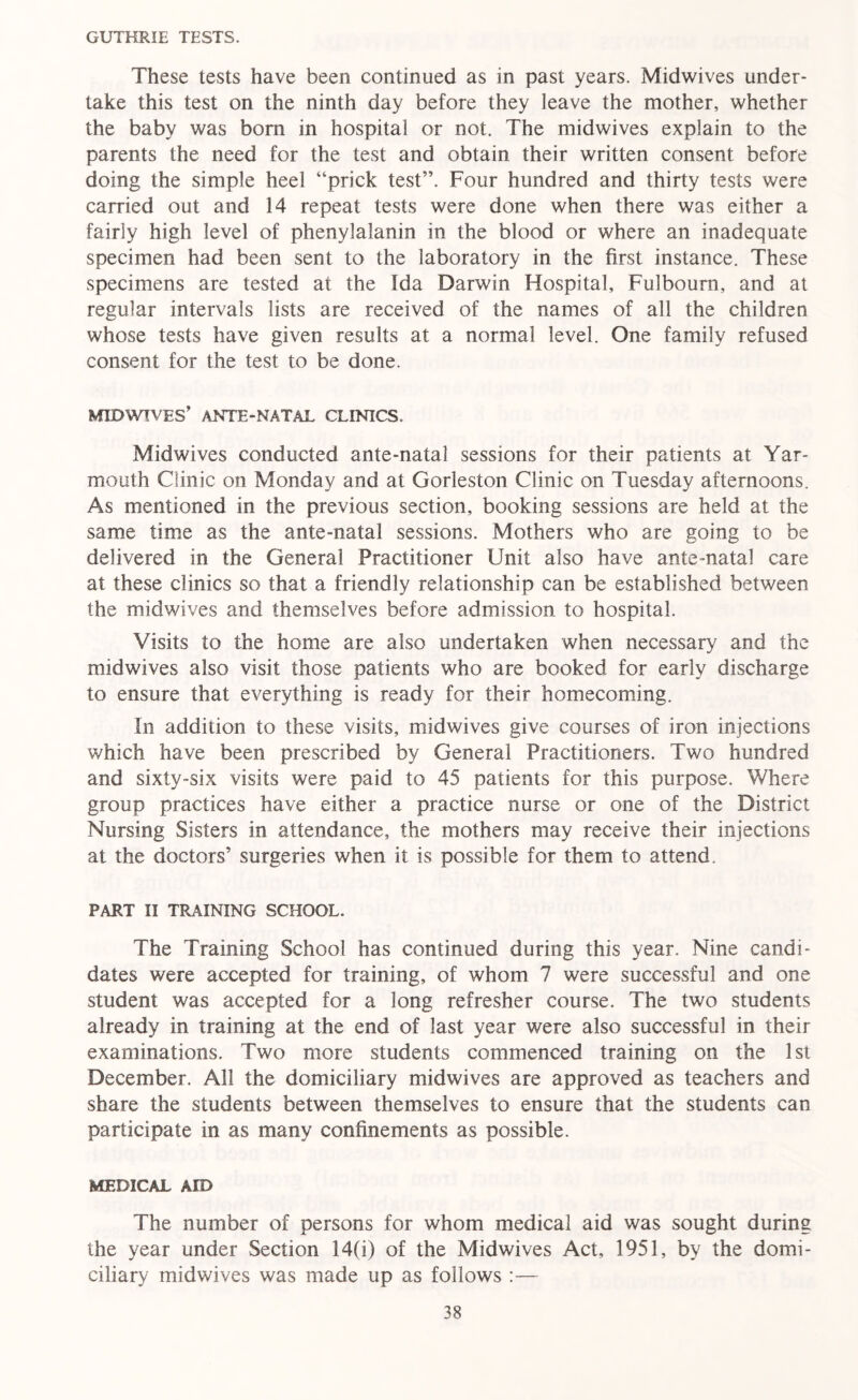 GUTHRIE TESTS. These tests have been continued as in past years. Midwives under- take this test on the ninth day before they leave the mother, whether the baby was bom in hospital or not. The midwives explain to the parents the need for the test and obtain their written consent before doing the simple heel “prick test”. Four hundred and thirty tests were carried out and 14 repeat tests were done when there was either a fairly high level of phenylalanin in the blood or where an inadequate specimen had been sent to the laboratory in the first instance. These specimens are tested at the Ida Darwin Hospital, Fulboum, and at regular intervals lists are received of the names of all the children whose tests have given results at a normal level. One family refused consent for the test to be done. MID WIVES’ ANTE-NATAL CLINICS. Midwives conducted ante-natal sessions for their patients at Yar- mouth Clinic on Monday and at Gorleston Clinic on Tuesday afternoons. As mentioned in the previous section, booking sessions are held at the same time as the ante-natal sessions. Mothers who are going to be delivered in the General Practitioner Unit also have ante-natal care at these clinics so that a friendly relationship can be established between the midwives and themselves before admission to hospital. Visits to the home are also undertaken when necessary and the midwives also visit those patients who are booked for early discharge to ensure that everything is ready for their homecoming. In addition to these visits, midwives give courses of iron injections which have been prescribed by General Practitioners. Two hundred and sixty-six visits were paid to 45 patients for this purpose. Where group practices have either a practice nurse or one of the District Nursing Sisters in attendance, the mothers may receive their injections at the doctors’ surgeries when it is possible for them to attend. PART II TRAINING SCHOOL. The Training School has continued during this year. Nine candi- dates were accepted for training, of whom 7 were successful and one student was accepted for a long refresher course. The two students already in training at the end of last year were also successful in their examinations. Two more students commenced training on the 1st December. All the domiciliary midwives are approved as teachers and share the students between themselves to ensure that the students can participate in as many confinements as possible. MEDICAL AID The number of persons for whom medical aid was sought during the year under Section 14(i) of the Midwives Act, 1951, by the domi- ciliary midwives was made up as follows :—