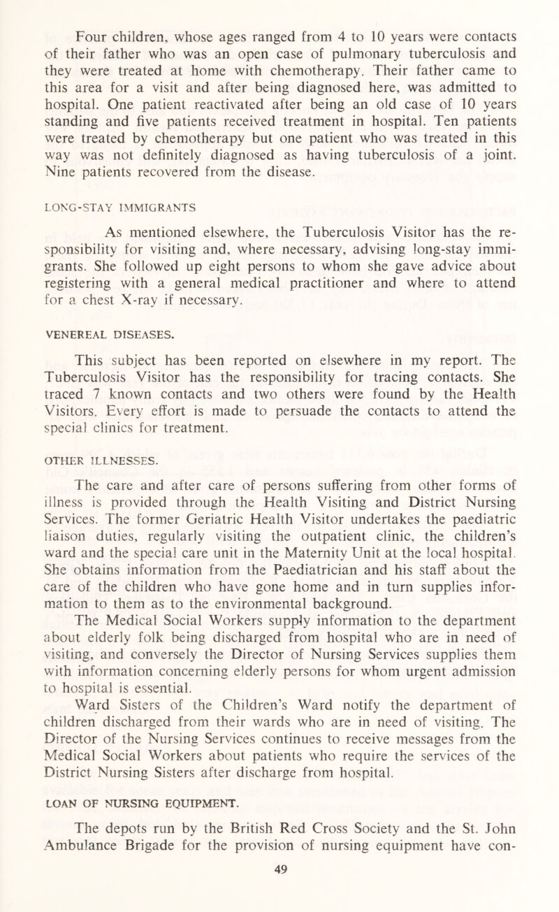 Four children, whose ages ranged from 4 to 10 years were contacts of their father who was an open case of pulmonary tuberculosis and they were treated at home with chemotherapy. Their father came to this area for a visit and after being diagnosed here, was admitted to hospital. One patient reactivated after being an old case of 10 years standing and five patients received treatment in hospital. Ten patients were treated by chemotherapy but one patient who was treated in this way was not definitely diagnosed as having tuberculosis of a joint. Nine patients recovered from the disease. LONG-STAY IMMIGRANTS As mentioned elsewhere, the Tuberculosis Visitor has the re- sponsibility for visiting and, where necessary, advising long-stay immi- grants. She followed up eight persons to whom she gave advice about registering with a general medical practitioner and where to attend for a chest X-ray if necessary. VENEREAL DISEASES. This subject has been reported on elsewhere in my report. The Tuberculosis Visitor has the responsibility for tracing contacts. She traced 7 known contacts and two others were found by the Health Visitors. Every effort is made to persuade the contacts to attend the special clinics for treatment. OTHER ILLNESSES. The care and after care of persons suffering from other forms of illness is provided through the Health Visiting and District Nursing Services. The former Geriatric Health Visitor undertakes the paediatric liaison duties, regularly visiting the outpatient clinic, the children’s ward and the special care unit in the Maternity Unit at the local hospital She obtains information from the Paediatrician and his staff about the care of the children who have gone home and in turn supplies infor- mation to them as to the environmental background. The Medical Social Workers supply information to the department about elderly folk being discharged from hospital who are in need of visiting, and conversely the Director of Nursing Services supplies them with information concerning elderly persons for whom urgent admission to hospital is essential. Ward Sisters of the Children’s Ward notify the department of children discharged from their wards who are in need of visiting. The Director of the Nursing Services continues to receive messages from the Medical Social Workers about patients who require the services of the District Nursing Sisters after discharge from hospital. LOAN OF NURSING EQUIPMENT. The depots run by the British Red Cross Society and the St. John Ambulance Brigade for the provision of nursing equipment have con-