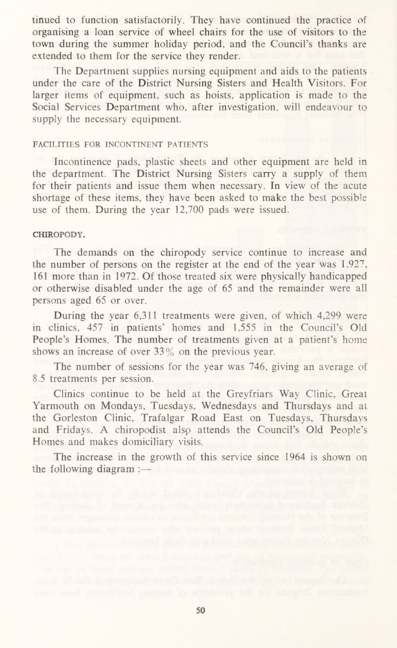 tinued to function satisfactorily. They have continued the practice of organising a loan service of wheel chairs for the use of visitors to the town during the summer holiday period, and the Council’s thanks are extended to them for the service they render. The Department supplies nursing equipment and aids to the patients under the care of the District Nursing Sisters and Health Visitors. For larger items of equipment, such as hoists, application is made to the Social Services Department who, after investigation, will endeavour to supply the necessary equipment. FACILITIES FOR INCONTINENT PATIENTS Incontinence pads, plastic sheets and other equipment are held in the department. The District Nursing Sisters carry a supply of them for their patients and issue them when necessary. In view of the acute shortage of these items, they have been asked to make the best possible use of them. During the year 12,700 pads were issued. CHIROPODY. The demands on the chiropody service continue to increase and the number of persons on the register at the end of the year was 1,927, 161 more than in 1972. Of those treated six were physically handicapped or otherwise disabled under the age of 65 and the remainder were all persons aged 65 or over. During the year 6,311 treatments were given, of which 4,299 were in clinics, 457 in patients’ homes and 1,555 in the Council’s Old People’s Homes. The number of treatments given at a patient’s home shows an increase of over 33% on the previous year. The number of sessions for the year was 746, giving an average of 8.5 treatments per session. Clinics continue to be held at the Greyfriars Way Clinic, Great Yarmouth on Mondays, Tuesdays, Wednesdays and Thursdays and at the Gorleston Clinic, Trafalgar Road East on Tuesdays, Thursdays and Fridays. A chiropodist also attends the Council’s Old People’s Homes and makes domiciliary visits. The increase in the growth of this service since 1964 is shown on the following diagram :—