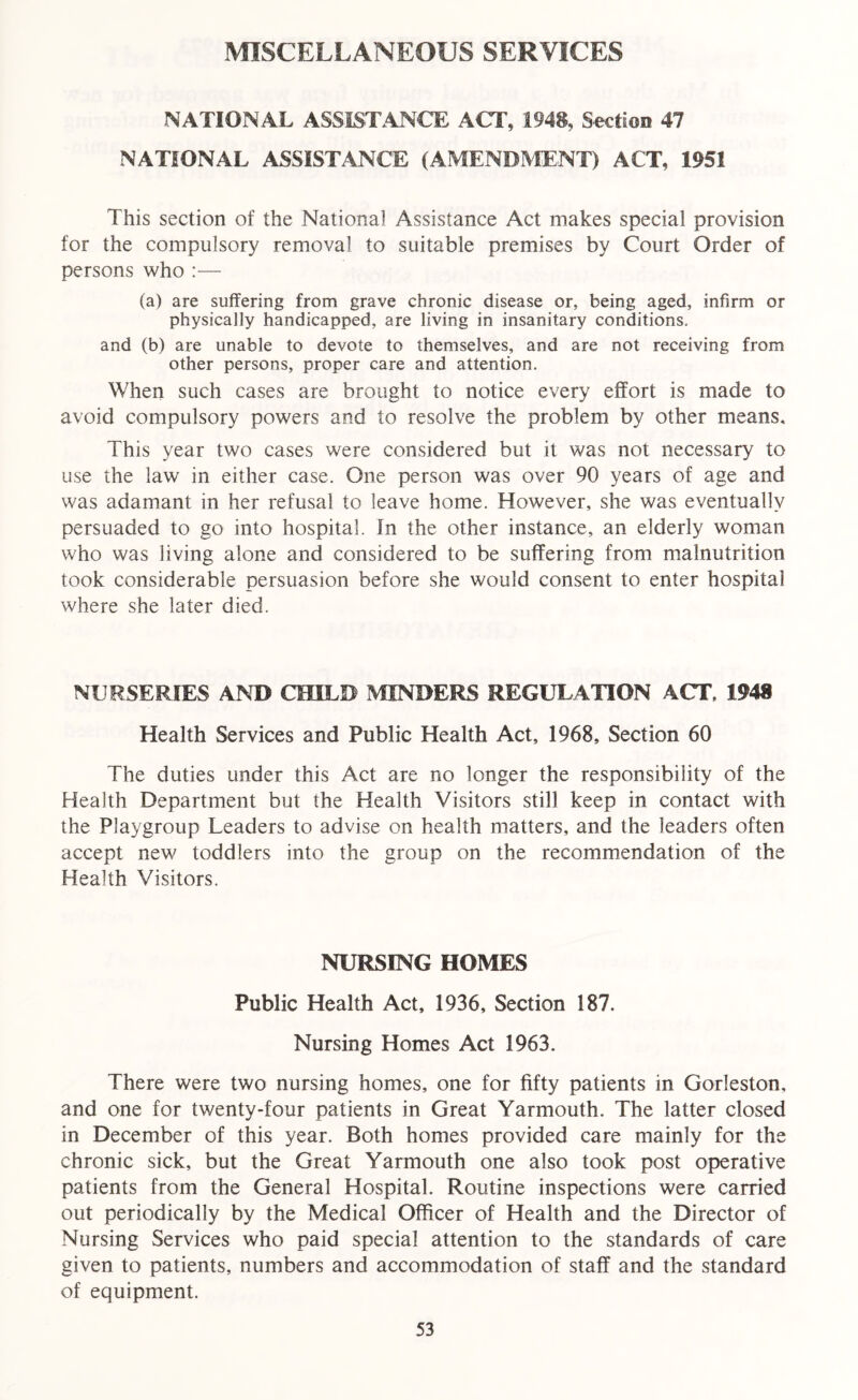 MISCELLANEOUS SERVICES NATIONAL ASSISTANCE ACT, 1948, Section 47 NATIONAL ASSISTANCE (AMENDMENT) ACT, 1951 This section of the National Assistance Act makes special provision for the compulsory removal to suitable premises by Court Order of persons who :— (a) are suffering from grave chronic disease or, being aged, infirm or physically handicapped, are living in insanitary conditions. and (b) are unable to devote to themselves, and are not receiving from other persons, proper care and attention. When such cases are brought to notice every effort is made to avoid compulsory powers and to resolve the problem by other means. This year two cases were considered but it was not necessary to use the law in either case. One person was over 90 years of age and was adamant in her refusal to leave home. However, she was eventually persuaded to go into hospital, fn the other instance, an elderly woman who was living alone and considered to be suffering from malnutrition took considerable persuasion before she would consent to enter hospital where she later died. NURSERIES AND CHILD MINDERS REGULATION ACT, 1948 Health Services and Public Health Act, 1968, Section 60 The duties under this Act are no longer the responsibility of the Health Department but the Health Visitors still keep in contact with the Playgroup Leaders to advise on health matters, and the leaders often accept new toddlers into the group on the recommendation of the Health Visitors. NURSING HOMES Public Health Act, 1936, Section 187. Nursing Homes Act 1963. There were two nursing homes, one for fifty patients in Gorleston, and one for twenty-four patients in Great Yarmouth. The latter closed in December of this year. Both homes provided care mainly for the chronic sick, but the Great Yarmouth one also took post operative patients from the General Hospital. Routine inspections were carried out periodically by the Medical Officer of Health and the Director of Nursing Services who paid special attention to the standards of care given to patients, numbers and accommodation of staff and the standard of equipment.