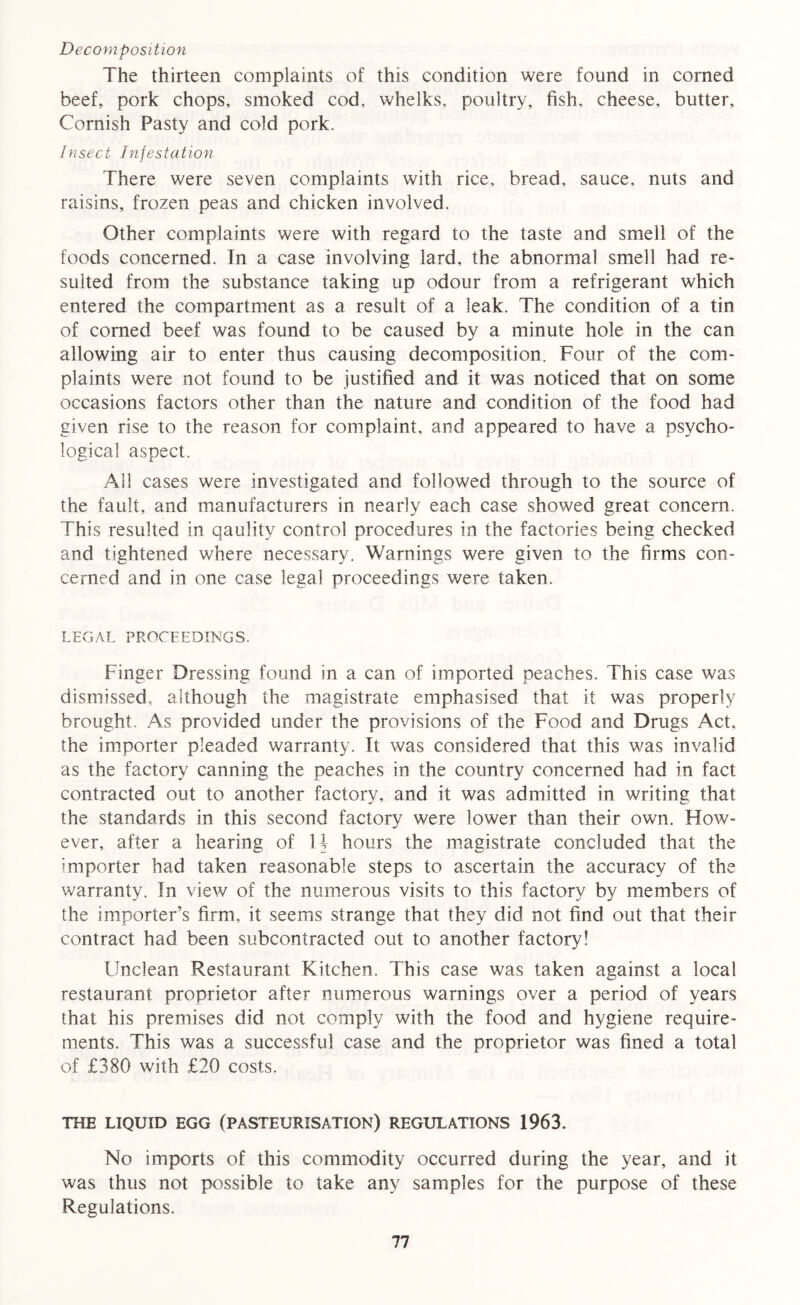 Decomposition The thirteen complaints of this condition were found in corned beef, pork chops, smoked cod, whelks, poultry, fish, cheese, butter, Cornish Pasty and cold pork. Insect Infestation There were seven complaints with rice, bread, sauce, nuts and raisins, frozen peas and chicken involved. Other complaints were with regard to the taste and smell of the foods concerned. Tn a case involving lard, the abnormal smell had re- sulted from the substance taking up odour from a refrigerant which entered the compartment as a result of a leak. The condition of a tin of corned beef was found to be caused by a minute hole in the can allowing air to enter thus causing decomposition. Four of the com- plaints were not found to be justified and it was noticed that on some occasions factors other than the nature and condition of the food had given rise to the reason for complaint, and appeared to have a psycho- logical aspect. All cases were investigated and followed through to the source of the fault, and manufacturers in nearly each case showed great concern. This resulted in qaulity control procedures in the factories being checked and tightened where necessary. Warnings were given to the firms con- cerned and in one case legal proceedings were taken. LEGAL PROCEEDINGS. Finger Dressing found in a can of imported peaches. This case was dismissed, although the magistrate emphasised that it was properly brought. As provided under the provisions of the Food and Drugs Act. the importer pleaded warranty. It was considered that this was invalid as the factory canning the peaches in the country concerned had in fact contracted out to another factory, and it was admitted in writing that the standards in this second factory were lower than their own. Ffow- ever, after a hearing of H hours the magistrate concluded that the importer had taken reasonable steps to ascertain the accuracy of the warranty. In view of the numerous visits to this factory by members of the importer’s firm, it seems strange that they did not find out that their contract had been subcontracted out to another factory! Unclean Restaurant Kitchen. This case was taken against a local restaurant proprietor after numerous warnings over a period of years that his premises did not comply with the food and hygiene require- ments. This was a successful case and the proprietor was fined a total of £380 with £20 costs. THE LIQUID EGG (PASTEURISATION) REGULATIONS 1963. No imports of this commodity occurred during the year, and it was thus not possible to take any samples for the purpose of these Regulations.
