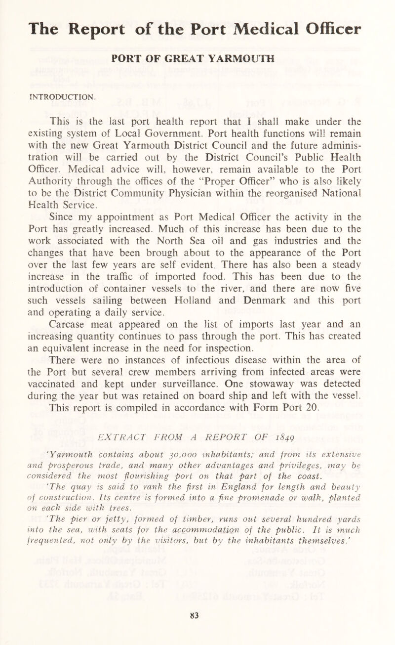 The Report of the Port Medical Officer PORT OF GREAT YARMOUTH INTRODUCTION. This is the last port health report that I shall make under the existing system of Local Government. Port health functions will remain with the new Great Yarmouth District Council and the future adminis- tration will be carried out by the District Council’s Public Health Officer. Medical advice will, however, remain available to the Port Authority through the offices of the “Proper Officer” who is also likely to be the District Community Physician within the reorganised National Health Service. Since my appointment as Port Medical Officer the activity in the Port has greatly increased. Much of this increase has been due to the work associated with the North Sea oil and gas industries and the changes that have been brough about to the appearance of the Port over the last few years are self evident. There has also been a steady increase in the traffic of imported food. This has been due to the introduction of container vessels to the river, and there are now five such vessels sailing between Holland and Denmark and this port and operating a daily service. Carcase meat appeared on the list of imports last year and an increasing quantity continues to pass through the port. This has created an equivalent increase in the need for inspection. There were no instances of infectious disease within the area of the Port but several crew members arriving from infected areas were vaccinated and kept under surveillance. One stowaway was detected during the year but was retained on board ship and left with the vessel. This report is compiled in accordance with Form Port 20. EXTRACT FROM A REPORT OF 1849 ‘Yarmouth contains about 30,000 inhabitants; and from its extensive and prosperous trade, and many other advantages and privileges, may be considered the most flourishing port on that part of the coast. ‘The quay is said to rank the first in England for length and beauty of construction. Its centre is formed into a fine promenade or walk, planted on each side with trees. ‘The pier or jetty, formed of timber, runs out several hundred yards into the sea, with seats for the accommodation of the public. It is much frequented, not only by the visitors, but by the inhabitants themselves.’