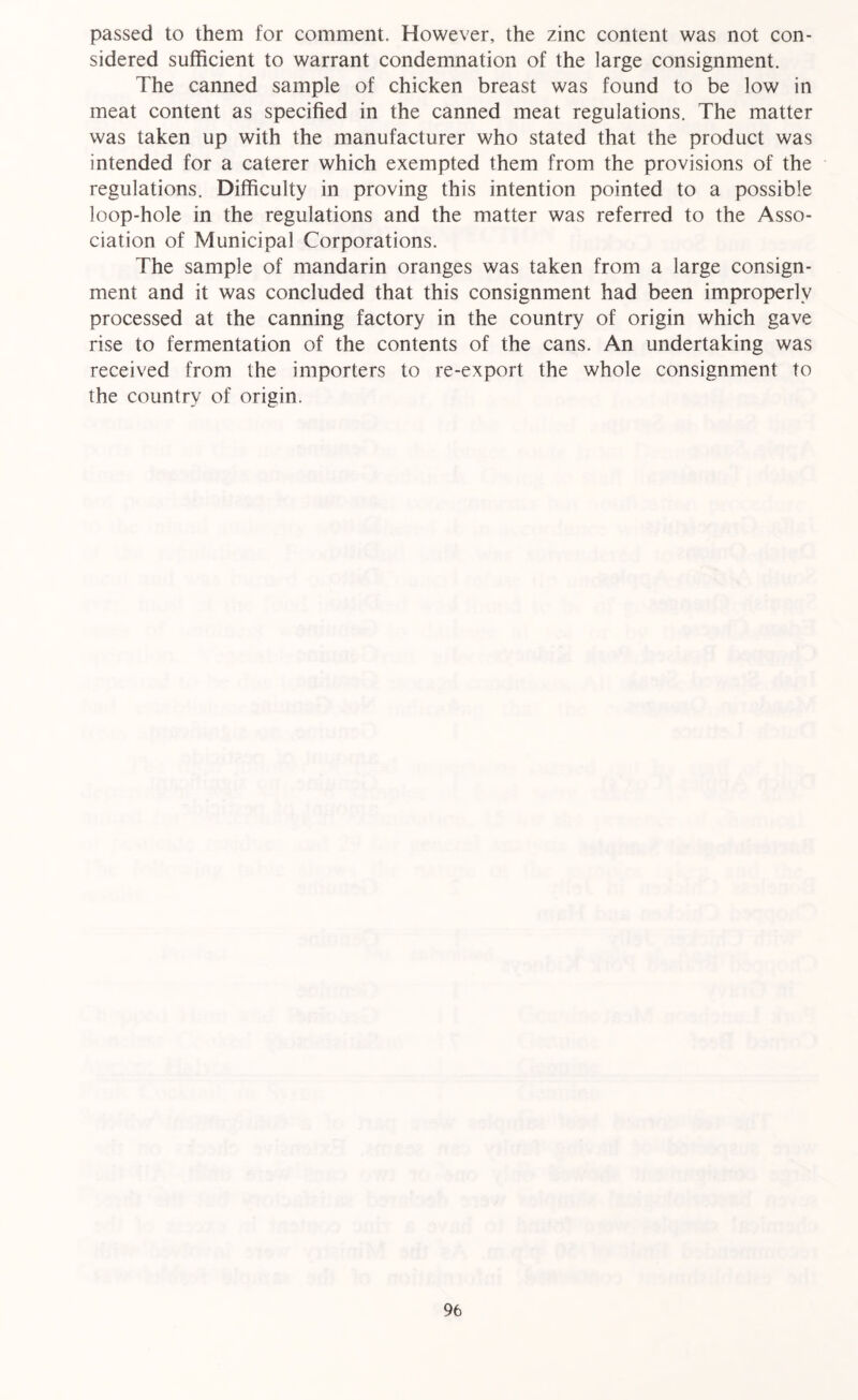 passed to them for comment. However, the zinc content was not con- sidered sufficient to warrant condemnation of the large consignment. The canned sample of chicken breast was found to be low in meat content as specified in the canned meat regulations. The matter was taken up with the manufacturer who stated that the product was intended for a caterer which exempted them from the provisions of the regulations. Difficulty in proving this intention pointed to a possible loop-hole in the regulations and the matter was referred to the Asso- ciation of Municipal Corporations. The sample of mandarin oranges was taken from a large consign- ment and it was concluded that this consignment had been improperly processed at the canning factory in the country of origin which gave rise to fermentation of the contents of the cans. An undertaking was received from the importers to re-export the whole consignment to the country of origin.