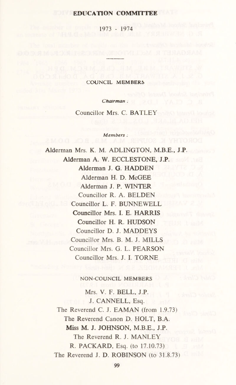 EDUCATION COMMITTEE 1973 - 1974 COUNCIL MEMBERS Chairman . Councillor Mrs. C. BATLEY Members . Alderman Mrs. K. M. ADLINGTON, M.B.E., J.P. Alderman A. W. ECCLESTONE, J.P. Alderman J. G HADDEN Alderman H. D. McGEE Alderman J. P. WINTER Councillor R. A. BELDEN Councillor L. F. BUNNEWELL Councillor Mrs. I. E. HARRIS Councillor H. R. HUDSON Councillor D. J. MADDEYS Councillor Mrs. B. M. J. MILLS Councillor Mrs. G. L. PEARSON Councillor Mrs. J. I. TORNE NON-COUNCIL MEMBERS Mrs. V. F. BELL, J.P. J. CANNELL, Esq. The Reverend C. J. EAMAN (from 1.9.73) The Reverend Canon D. HOLT, B.A. Miss M. J. JOHNSON, M.B.E., J.P. The Reverend R. J. MANLEY R. PACKARD, Esq. (to 17.10.73) The Reverend J. D. ROBINSON (to 31.8.73)