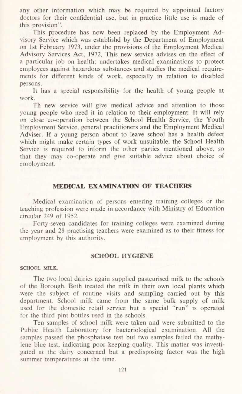 any other information which may be required by appointed factory doctors for their confidential use, but in practice little use is made of this provision”. This procedure has now been replaced by the Employment Ad- visory Service which was establishd by the Department of Employment on 1st February 1973, under the provisions of the Employment Medical Advisory Services Act, 1972. This new service advises on the effect of a particular job on health; undertakes medical examinations to protect employees against hazardous substances and studies the medical require- ments for different kinds of work, especially in relation to disabled persons. It has a special responsibility for the health of young people at work. Th new service will give medical advice and attention to those young people who need it in relation to their employment. It will rely on close co-operation between the School Health Service, the Youth Employment Service, general practitioners and the Employment Medical Adviser. If a young person about to leave school has a health defect which might make certain types of work unsuitable, the School Health Service is required to inform the other parties mentioned above, so that they may co-operate and give suitable advice about choice of employment. MEDICAL EXAMINATION OF TEACHERS Medical examination of persons entering training colleges or the teaching profession were made in accordance with Ministry of Education circular 249 of 1952. Forty-seven candidates for training colleges were examined during the year and 28 practising teachers were examined as to their fitness for employment by this authority. SCHOOL HYGIENE SCHOOL MILK. The two local dairies again supplied pasteurised milk to the schools of the Borough. Both treated the milk in their own local plants which were the subject of routine visits and sampling carried out by this department. School milk came from the same bulk supply of milk used for the domestic retail service but a special “run” is operated for the third pint bottles used in the schools. Ten samples of school milk were taken and were submitted to the Public Health Laboratory for bacteriological examination. All the samples passed the phosphatase test but two samples failed the methy- lene blue test, indicating poor keeping quality. This matter was investi- gated at the dairy concerned but a predisposing factor was the high summer temperatures at the time.