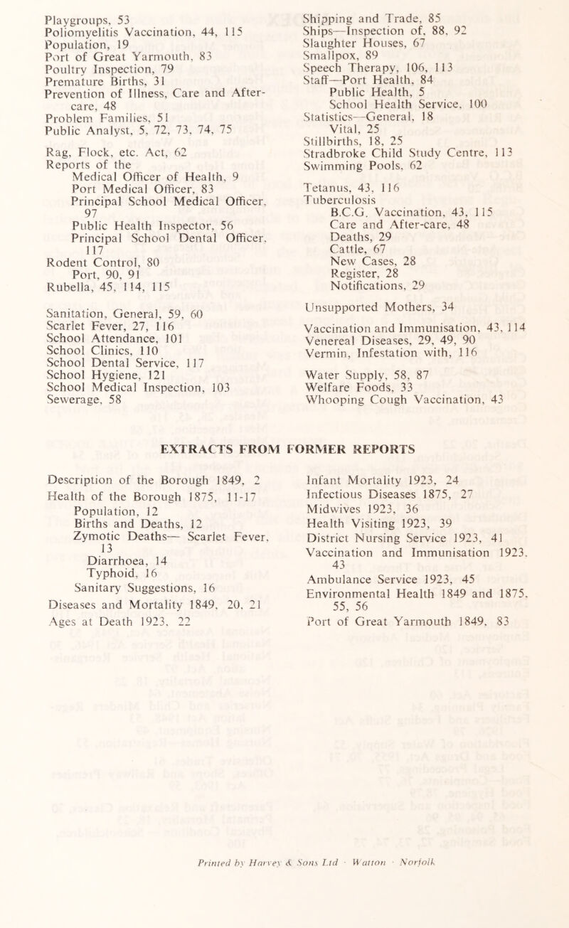 Playgroups, 53 Poliomyelitis Vaccination, 44, 115 Population, 19 Port of Great Yarmouth, 83 Poultry Inspection, 79 Premature Births, 31 Prevention of Illness, Care and After- care, 48 Problem Families, 51 Public Analyst, 5, 72, 73, 74, 75 Rag, Flock, etc. Act, 62 Reports of the Medical Officer of Health, 9 Port Medical Officer, 83 Principal School Medical Officer, 97 Public Health Inspector, 56 Principal School Dental Officer. 117 Rodent Control, 80 Port, 90, 91 Rubella, 45, 114, 115 Sanitation, General, 59, 60 Scarlet Fever, 27, 116 School Attendance, 101 School Clinics, 110 School Dental Service, 117 School Hygiene, 121 School Medical Inspection, 103 Sewerage, 58 Shipping and Trade, 85 Ships—Inspection of, 88, 92 Slaughter Houses, 67 Smallpox, 89 Speech Therapy, 106, 113 Staff—Port Health, 84 Public Health, 5 School Health Service, 100 Statistics—General, 18 Vital, 25 Stillbirths, 18, 25 Stradbroke Child Study Centre, 113 Swimming Pools. 62 Tetanus, 43, 116 T uberculosis B.C.G. Vaccination, 43, 115 Care and After-care, 48 Deaths, 29 Cattle, 67 New Cases, 28 Register, 28 Notifications, 29 Unsupported Mothers, 34 Vaccination and Immunisation. 43, 114 Venereal Diseases, 29, 49, 90 Vermin, Infestation with, 116 Water Supply, 58, 87 Welfare Foods, 33 Whooping Cough Vaccination, 43 EXTRACTS FROM FORMER REPORTS Description of the Borough 1849, 2 Health of the Borough 1875, 1 1-17 Population, 32 Births and Deaths, 32 Zymotic Deaths— Scarlet Fever, 13 Diarrhoea, 34 Typhoid, 16 Sanitary Suggestions, 16 Diseases and Mortality 1849, 20. 21 Ages at Death 1923. 22 Infant Mortality 1923, 24 Infectious Diseases 3875, 27 Midwives 1923, 36 Health Visiting 1923, 39 District Nursing Service 1923, 41 Vaccination and Immunisation 1923. 43 Ambulance Service 3923, 45 Environmental Health 1849 and 1875. 55, 56 Port of Great Yarmouth 3 849. 83 Printed by Harvey <£ Sons Ltd ■ Walton ■ Norfolk