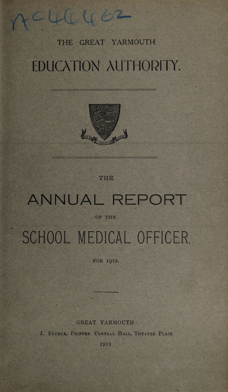 EDUCATION AUTHORITY. *OSTR *0^11 THE > » ANNUAL REPORT OF THE SCHOOL MEDICAL OFFICER FOR 1912. GREAT YARMOUTH: J. Buckle, Printer Central Hall, Theatre Plain. 1913