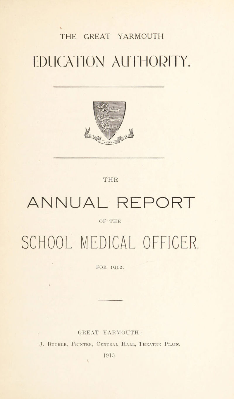 EDUCATION AUTHORITY. ANNUAL REPORT OF THR SCHOOL MEDICAL OFFICER, FOR 1912. GREAT YARMOUTH: J. Buckle, Printer, Central Hall, Theatre Plain. 1913