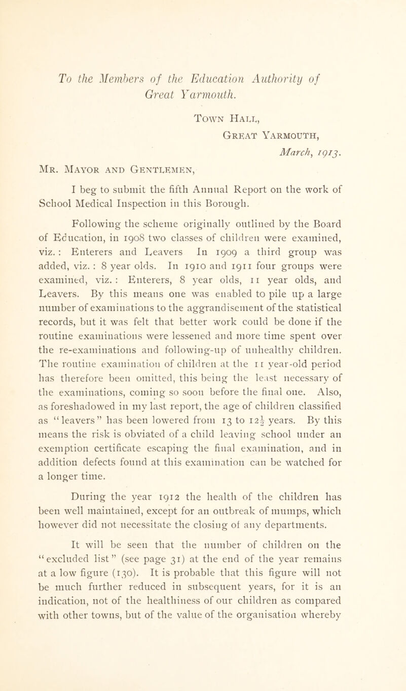 To the Members of the Education Authority of Great Yarmouth. Town Halt., Grkat Yarmouth, March, igij. Mr. Mayor and Gentlemen, I beg to submit the fifth Annual Report on the work of School Medical Inspection in this Borough. Following the scheme originally outlined by the Board of Education, in 1908 two classes of children were examined, viz. : Enterers and Leavers In 1909 a third group was added, viz. : 8 year olds. In 1910 and 1911 four groups were examined, viz. : Enterers, 8 year olds, 11 year olds, and Leavers. By this means one was enabled to pile up a large number of examinations to the aggrandisement of the statistical records, but it was felt that better work could be done if the routine examinations were lessened and more time spent over the re-examinations and following-up of unhealthy children. The routine examination of children at the ir year-old period has therefore been omitted, this being the least necessary of the examinations, coming so soon before the final one. Also, as foreshadowed in my last report, the age of children classified as “leavers” has been lowered from 13 to 12J years. By this means the risk is obviated of a child leaving school under an exemption certificate escaping the final examination, and in addition defects found at this examination can be watched for a longer time. During the year 1912 the health of the children has been well maintained, except for an outbreak of mumps, which however did not necessitate the closing of any departments. It will be seen that the number of children on the “excluded list” (see page 31) at the end of the year remains at a low figure (130). It is probable that this figure will not be much further reduced in subsequent years, for it is an indication, not of the healthiness of our children as compared with other towns, but of the value of the organisation whereby