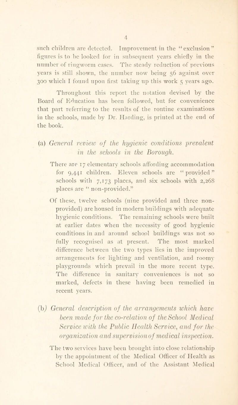 such children are detected. Improvement in the “exclusion” figures is to he looked for in subsequent years chiefly in the number of ringworm cases. The steady reduction of previous years is still shown, the number now being 56 against over 300 which I found upon first taking up this work 5 years ago. Throughout this report the notation devised by the Board of Education has been followed, but for convenience that part referring to the results of the routine examinations in the schools, made by Dr. Harding, is printed at the end of the book. (a) General review of the hygienic conditions prevalent in the schools in the Borough. There are 17 elementary schools affording accommodation for 9,441 children. Eleven schools are “ provided ” schools with 7,173 places, and six schools with 2,268 places are “ non-provided.” Of these, twelve schools (nine provided and three non- provided) are housed in modern buildings with adequate hygienic conditions. The remaining schools were built at earlier dates when the necessity of good hygienic conditions in and around school buildings was not so fully recognised as at present. The most marked difference between the two types lies in the improved arrangements for lighting and ventilation, and roomv <v> o ' J playgrounds which prevail in the more recent type. The difference in sanitary conveniences is not so marked, defects in these having been remedied in recent years. (b) General description of the arrangements which have been made for the co-relation of the School Medical Service with the Public Health Service, and for the organization and supervision of medical inspection. The two services have been brought into close relationship by the appointment of the Medical Officer of Health as School Medical Officer, and of the Assistant Medical