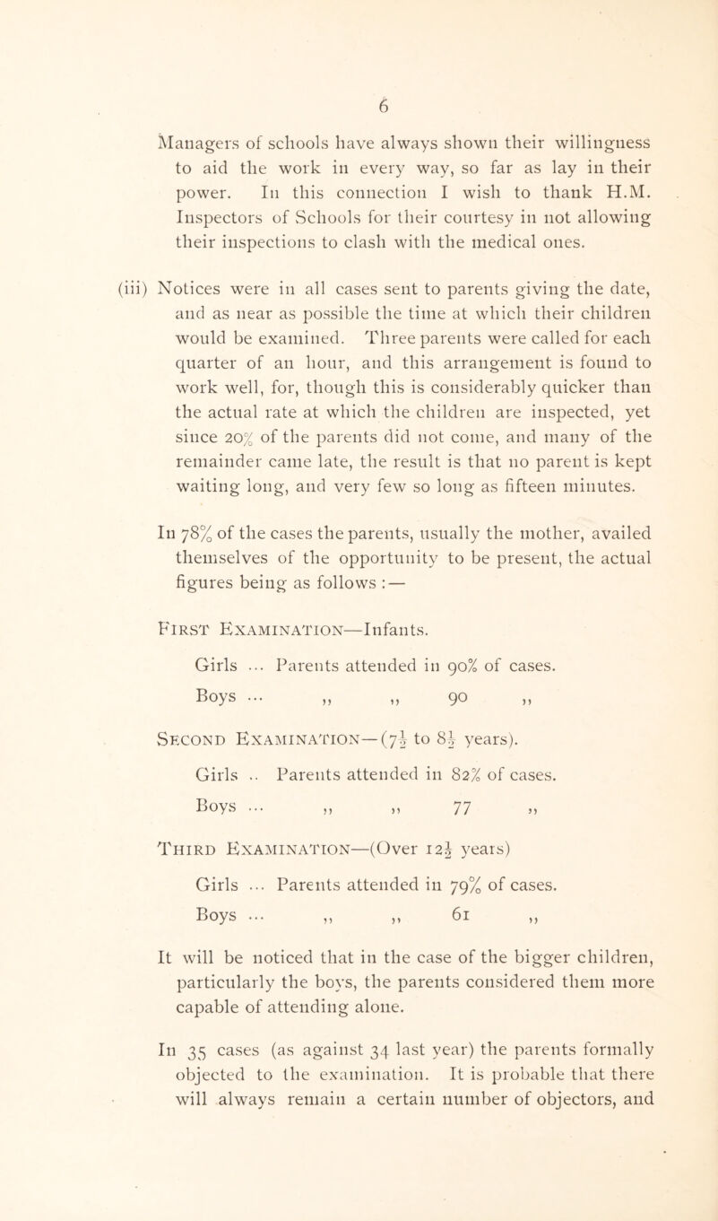 Managers of schools have always shown their willingness to aid the work in every way, so far as lay in their power. In this connection I wish to thank H.M. Inspectors of Schools for their courtesy in not allowing their inspections to clash with the medical ones. (iii) Notices were in all cases sent to parents giving the date, and as near as possible the time at which their children would be examined. Three parents were called for each quarter of an hour, and this arrangement is found to work well, for, though this is considerably quicker than the actual rate at which the children are inspected, yet since 20% of the parents did not come, and many of the remainder came late, the result is that no parent is kept waiting long, and very few so long as fifteen minutes. In 78% of the cases the parents, usually the mother, availed themselves of the opportunity to be present, the actual figures being as follows : — First Examination—Infants. Girls ... Parents attended in 90% of cases. Boys ... „ „ 90 » Second Examination— (7J to 8J years). Girls .. Parents attended in 82% of cases. Boys ... „ „ 77 » Third Examination—(Over 12J years) Girls ... Parents attended in 79% of cases. Boys ... ,, „ 61 „ It will be noticed that in the case of the bigger children, particularly the boys, the parents considered them more capable of attending alone. In 35 cases (as against 34 last year) the parents formally objected to the examination. It is probable that there will always remain a certain number of objectors, and