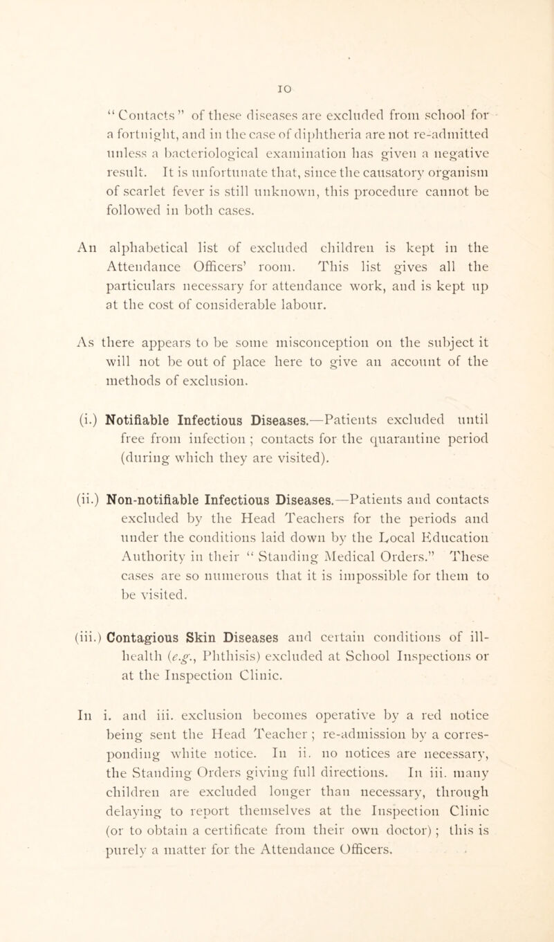 u Contacts” of these diseases are excluded from school for a fortnight, and in the case of diphtheria are not re-admitted unless a bacteriological examination has given a negative result. It is unfortunate that, since the causatory organism of scarlet fever is still unknown, this procedure cannot be followed in both cases. An alphabetical list of excluded children is kept in the Attendance Officers’ room. This list gives all the particulars necessary for attendance work, and is kept up at the cost of considerable labour. As there appears to be some misconception on the subject it will not be out of place here to give an account of the methods of exclusion. (i.) Notifiable Infectious Diseases.—Patients excluded until free from infection ; contacts for the quarantine period (during which they are visited). (ii.) Non-notifiable Infectious Diseases.—Patients and contacts excluded by the Head Teachers for the periods and under the conditions laid down by the Local Education Authority in their “ Standing Medical Orders.” These cases are so numerous that it is impossible for them to be visited. (iii.) Contagious Skin Diseases and certain conditions of ill- health (e.g.y Phthisis) excluded at School Inspections or at the Inspection Clinic. In i. and iii. exclusion becomes operative by a red notice being sent the Head Teacher ; re-admission by a corres- ponding white notice. In ii. no notices are necessary, the Standing Orders giving full directions. In iii. many children are excluded longer than necessary, through delaying to report themselves at the Inspection Clinic (or to obtain a certificate from their own doctor) ; this is purely a matter for the Attendance Officers.