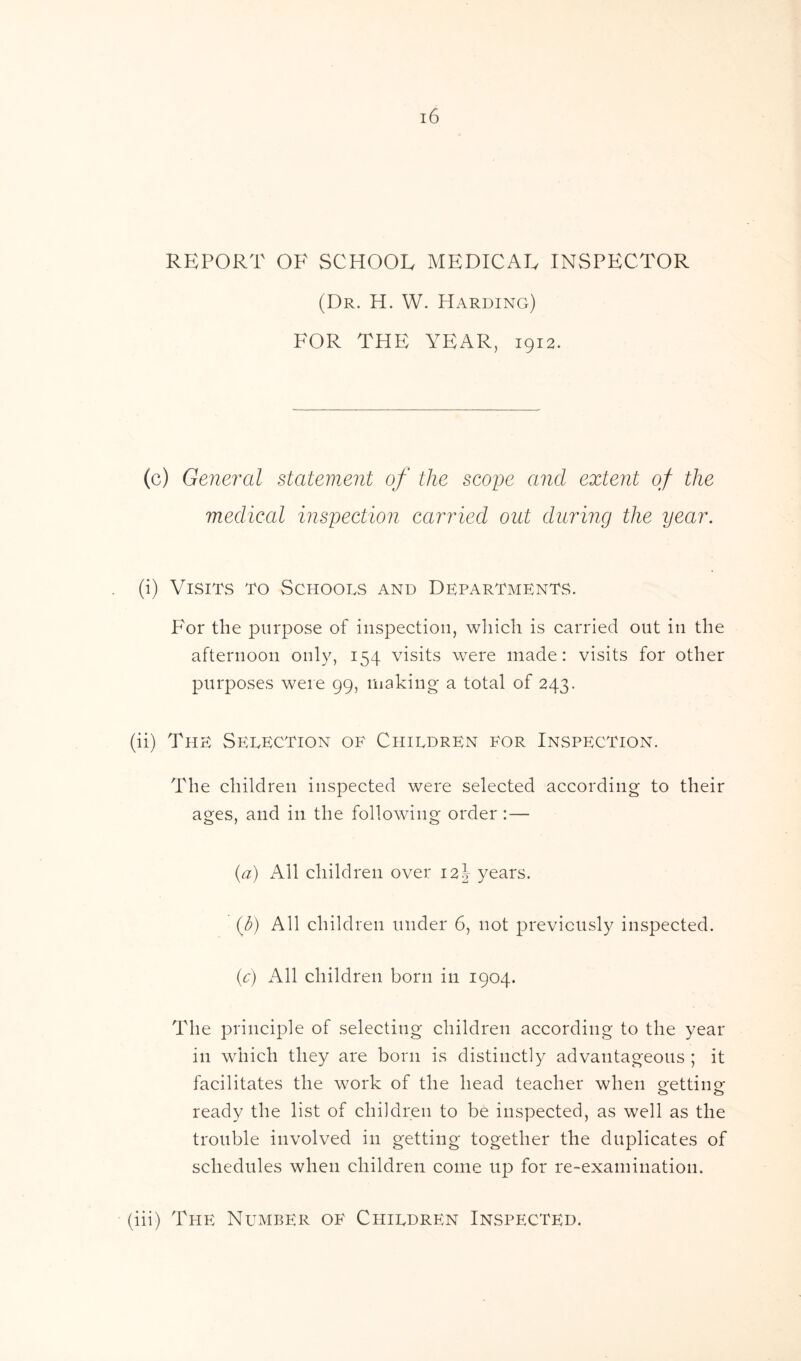 REPORT OF SCHOOE MEDICAE INSPECTOR (Dr. H. W. Harding) FOR THE YEAR, 1912. (c) General statement of the scope and extent of the medical inspection carried out during the year. (i) Visits to Schools and Departments. For the purpose of inspection, which is carried out in the afternoon only, 154 visits were made: visits for other purposes were 99, making a total of 243. (ii) The Selection of Children for Inspection. The children inspected were selected according to their ages, and in the following order : — (a) All children over 12J years. (b) All children under 6, not previously inspected. (c) All children born in 1904. The principle of selecting children according to the year in which they are born is distinctly advantageous ; it facilitates the work of the head teacher when o-ettiim CD CD ready the list of children to be inspected, as well as the trouble involved in getting together the duplicates of schedules when children come up for re-examination. (iii) The Number of Children Inspected.