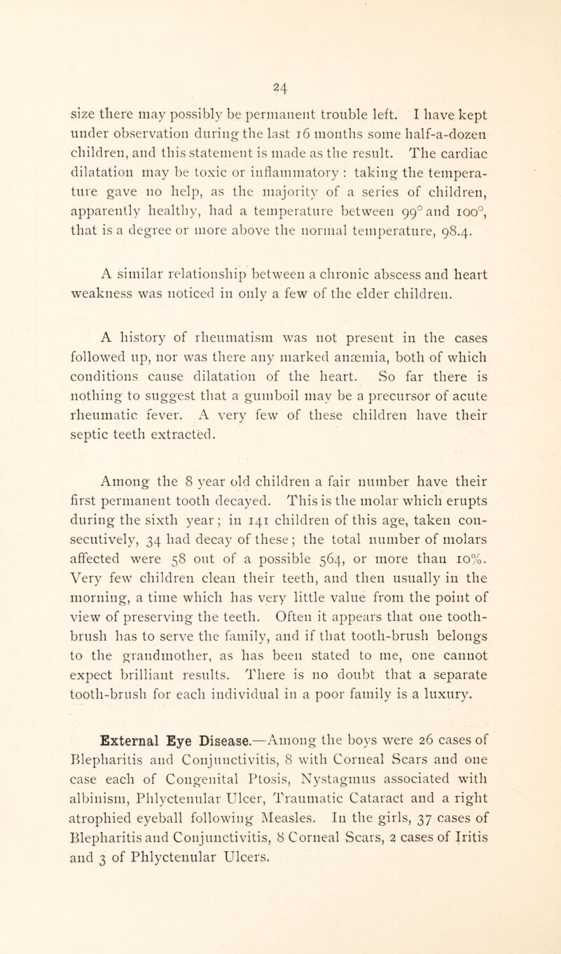 size there may possibly be permanent trouble left. I have kept under observation during the last 16 months some half-a-dozen children, and this statement is made as the result. The cardiac dilatation may be toxic or inflammatory : taking the tempera- ture gave no help, as the majority of a series of children, apparently healthy, had a temperature between 990 and ioo°, that is a degree or more above the normal temperature, 98.4. A similar relationship between a chronic abscess and heart weakness was noticed in only a few of the elder children. A history of rheumatism was not present in the cases followed up, nor was there any marked ansemia, both of which conditions cause dilatation of the heart. So far there is nothing to suggest that a gumboil may be a precursor of acute rheumatic fever. A very few of these children have their septic teeth extracted. Among the 8 year old children a fair number have their first permanent tooth decayed. This is the molar which erupts during the sixth year; in 141 children of this age, taken con- secutively, 34 had decay of these; the total number of molars affected were 58 out of a possible 564, or more than 10%. Very few children clean their teeth, and then usually in the morning, a time which has very little value from the point of view of preserving the teeth. Often it appears that one tooth- brush has to serve the family, and if that tooth-brush belongs to the grandmother, as has been stated to me, one cannot expect brilliant results. There is no doubt that a separate tooth-brush for each individual in a poor family is a luxury. External Eye Disease.—Among the boys were 26 cases of Blepharitis and Conjunctivitis, 8 with Corneal Scars and one case each of Congenital Ptosis, Nystagmus associated with albinism, Phlyctenular Ulcer, Traumatic Cataract and a right atrophied eyeball following Measles. I11 the girls, 37 cases of Blepharitis and Conjunctivitis, 8 Corneal Scars, 2 cases of Iritis and 3 of Phlyctenular Ulcers.
