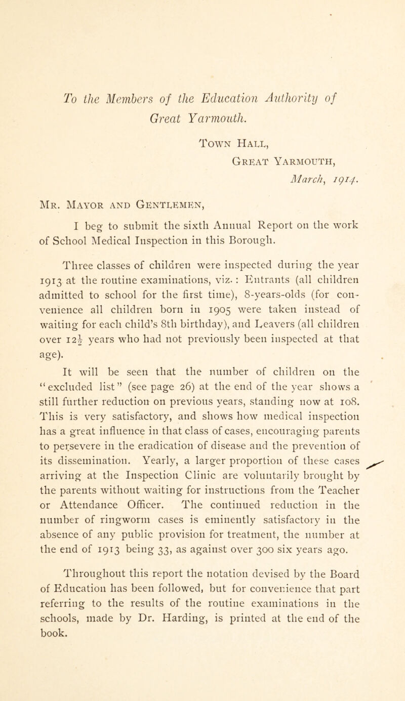 To the Members of the Education Authority of Great Yarmouth. Town Hall, Great Yarmouth, March, 1914* Mr. Mayor and Gentlemen, I beg to submit the sixth Annual Report on the work of School Medical Inspection in this Borough. Three classes of children were inspected during the year 1913 at the routine examinations, viz. : Entrants (all children admitted to school for the first time), 8-years-olds (for con- venience all children born in 1905 were taken instead of waiting for each child’s 8th birthday), and Reavers (all children over 12J years who had not previously been inspected at that age). It will be seen that the number of children on the “excluded list” (see page 26) at the end of the year shows a still further reduction on previous years, standing now at 108. This is very satisfactory, and shows how medical inspection has a great influence in that class of cases, encouraging parents to persevere in the eradication of disease and the prevention of its dissemination. Yearly, a larger proportion of these cases arriving at the Inspection Clinic are voluntarily brought by the parents without waiting for instructions from the Teacher or Attendance Officer. The continued reduction in the number of ringworm cases is eminently satisfactory in the absence of any public provision for treatment, the number at the end of 1913 being 33, as against over 300 six years ago. Throughout this report the notation devised by the Board of Education has been followed, but for convenience that part referring to the results of the routine examinations in the schools, made by Dr. Harding, is printed at the end of the book.