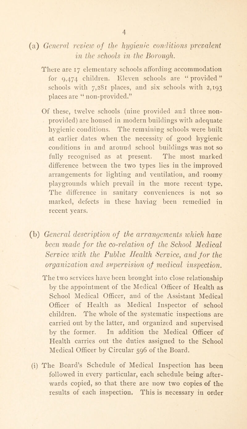 (a) General review of the hygienic conditions prevalent in the schools in the Borough. There are 17 elementary schools affording accommodation for 9,474 children. Eleven schools are “ provided ” schools with 7,281 places, and six schools with 2,193 places are “ non-provided.” Of these, twelve schools (nine provided and three non- provided) are housed in modern buildings with adequate hygienic conditions. The remaining schools were built at earlier dates when the necessity of good hygienic conditions in and around school buildings was not so fully recognised as at present. The most marked difference between the two types lies in the improved arrangements for lighting and ventilation, and roomy playgrounds which prevail in the more recent type. The difference in sanitary conveniences is not so marked, defects in these having been remedied in recent years. 0) General description of the arrangements ivhich have been made for the co-relation of the School Medical Service with the Public Health Service, and for the organization and supervision of medical inspection. The two services have been brought into close relationship by the appointment of the Medical Officer of Health as School Medical Officer, and of the Assistant Medical Officer of Health as Medical Inspector of school children. The whole of the systematic inspections are carried out by the latter, and organized and supervised by the former. I11 addition the Medical Officer of Health carries out the duties assigned to the School Medical Officer by Circular 596 of the Board. (i) The Board’s Schedule of Medical Inspection has been followed in every particular, each schedule being after- wards copied, so that there are now two copies of the results of each inspection. This is necessary in order