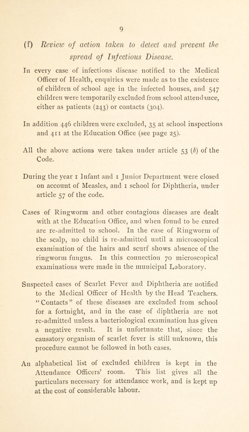 (f) Review of action taken to detect and prevent the spread of Infectious Disease. In every case of infectious disease notified to the Medical Officer of Health, enquiries were made as to the existence of children of school age in the infected houses, and 547 children were temporarily excluded from school attendance, either as patients (243) or contacts (304). I11 addition 446 children were excluded, 35 at school inspections and 411 at the Education Office (see page 25). All the above actions were taken under article 53 (5) of the Code. During the year 1 Infant and 1 Junior Department were closed on account of Measles, and 1 school for Diphtheria, under article 57 of the code. Cases of Ringworm and other contagious diseases are dealt with at the Education Office, and when found to be cured are re-admitted to school. I11 the case of Ringworm of the scalp, no child is re-admitted until a microscopical examination of the hairs and scurf shows absence of the ringworm fungus. In this connection 70 microscopical examinations were made in the municipal Eaboratory. Suspected cases of Scarlet Fever and Diphtheria are notified to the Medical Officer of Health by the Head Teachers. “ Contacts ” of these diseases are excluded from school for a fortnight, and in the case of diphtheria are not re-admitted unless a bacteriological examination has given a negative result. It is unfortunate that, since the causatory organism of scarlet fever is still unknown, this procedure cannot be followed in both cases. An alphabetical list of excluded children is kept in the Attendance Officers’ room. This list gives all the particulars necessary for attendance work, and is kept up at the cost of considerable labour.