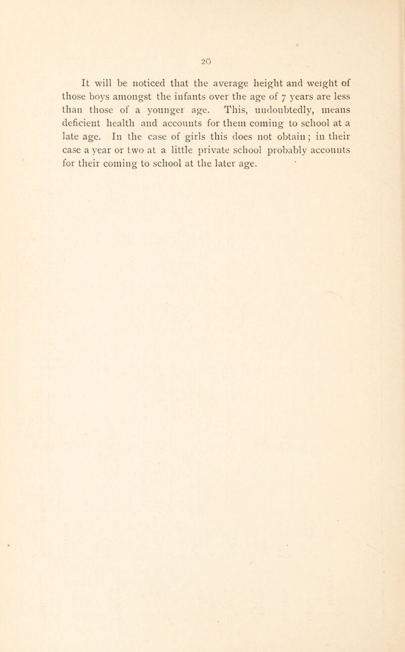 It will be noticed that the average height and weight of those boys amongst the infants over the age of 7 years are less than those of a younger age. This, undoubtedly, means deficient health and accounts for them coming to school at a late age. In the case of girls this does not obtain ; in their case a year or two at a little private school probably accounts for their coming to school at the later age.