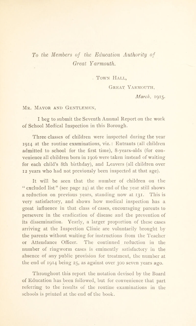 To the Members of the Education Authority of Great Yarmouth. . Town Hall, Great Yarmouth, March, 1915. Mr. Mayor and Gentlemen, I beg to submit the Seventh Annual Report on the work of School Medical Inspection in this Borough. Three classes of children were inspected during the year 1914 at the routine examinations, viz.: Entrants (all children admitted to school for the first time), 8-years-olds (for con- venience all children born in 1906 were taken instead of waiting for each child’s 8th birthday), and Reavers (all children over 12 years who had not previously been inspected at that age). It will be seen that the number of children on the “ excluded list” (see page 24) at the end of the year still shows a reduction on previous years, standing now at 131. This is very satisfactory, and shows how medical inspection has a great influence in that class of cases, encouraging parents to persevere in the eradication of disease and the prevention of its dissemination. Yearly, a larger proportion of these cases arriving at the Inspection Clinic are voluntarily brought by the parents without waiting for instructions from the Teacher or Attendance Officer. The continued reduction in the number of ringworm cases is eminently satisfactory in the absence of any public provision for treatment, the number at the end of 1914 being 25, as against over 300 seven years ago. Throughout this report the notation devised by the Board of Education has been followed, but for convenience that part referring to the results of the routine examinations in the schools is printed at the end of the book.