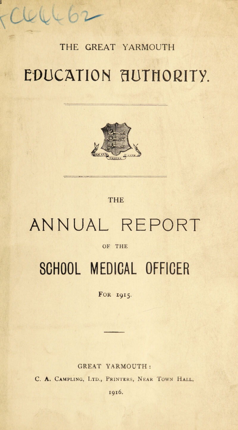 EDUCATION flUTHORlTV. I ANNUAL REPORT OF THE SCHOOL MEDICAL OFFICER For 1915. GREAT YARMOUTH: C. A. Campling, Ltd., Printers, Near Town Hall,