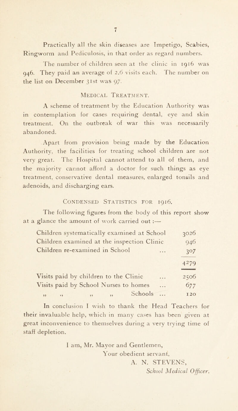 Practically all the skin diseases are Impetigo, Scabies, Ringworm and Pediculosis, in that order as regard numbers. The number of children seen at the clinic in 1916 was 946. They paid an average of 2.6 visits each. The number on the list on December 31st was 97. Medical Treatment. A scheme of treatment by the Education Authority was in contemplation for cases requiring dental, eye and skin treatment. On the outbreak of war this was necessarily abandoned. Apart from provision being made by the Education Authority, the facilities for treating school children are not very great. The Hospital cannot attend to all of them, and the majority cannot afford a doctor for such things as eye treatment, conservative dental measures, enlarged tonsils and adenoids, and discharging ears. Condensed Statistics for 1916. The following figures from the body of this report show at a glance the amount of work carried out :— Children systematically examined at School 3026 Children examined at the inspection Clinic 946 Children re-examined in School ... 307 4279 Visits paid by children to the Clinic ... 2506 Visits paid by School Nurses to homes ... 677 ,, ,, ,, ,, Schools ... 120 In conclusion I wish to thank the Plead Teachers for their invaluable help, which in many cases has been given at great inconvenience to themselves during a very trying time of staff depletion. I am, Mr. Mayor and Gentlemen, Your obedient servant, A. N. STEVENS, School Medical Officer.