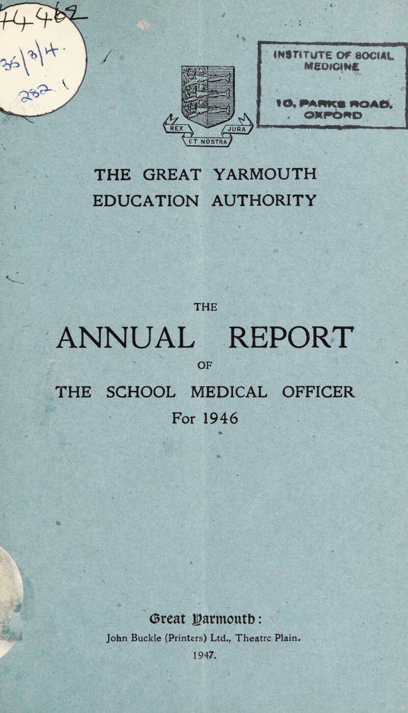 «N$r«TUTE or SOCIAL Meotam f~ * to, Mfdw NOAO. - OKPO^O *** ■ I—»ii m\ i THE GREAT YARMOUTH EDUCATION AUTHORITY THE ANNUAL REPORT OF THE SCHOOL MEDICAL OFFICER For 1946 Great Yarmouth: John Buckle (Printers) Ltd., Theatre Plain. 1947.