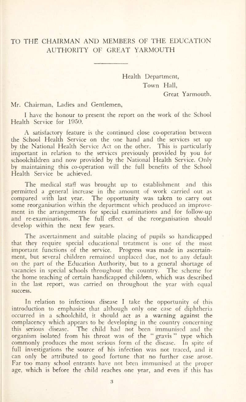 TO THE CHAIRMAN AND MEMBERS OF THE EDUCATION AUTHORITY OF GREAT YARMOUTH Health Department, Town Hall, Great Yarmouth. Mr. Chairman, Ladies and Gentlemen, I have the honour to present the report on the work of the School Health Service for 1950. A satisfactory feature is the continued close co-operation between the School Health Service on the one hand and the services set up by the National Health Service Act on the other. This is particularly important in relation to the services previously provided by you for schoolchildren and now provided by the National Health Service. Only by maintaining this co-operation will the full benefits of the School Health Service be achieved. The medical staff was brought up 03 establishment and this permitted a general increase in the amount of work carried out as compared with last year. The opportunity was taken to carry out some reorganisation within the department which produced an improve- ment in the arrangements for special examinations and for follow-up and re-examinations. The full effect of the reorganisation should develop within the next few years. The ascertainment and suitable placing of pupils so handicapped that they require special educational treatment is one of the most important functions of the service. Progress was made in ascertain- ment, but several children remained unplaced due, not to- any default on the part of the Education Authority, but to a general shortage of vacancies in special schools throughout the country. The scheme for the home teaching of certain handicapped children, which was described in the last report, was carried on throughout the year with equal success. In relation to infectious disease I take the opportunity of this introduction to emphasise that although only one case of diphtheria occurred in a schoolchild, it should act as a warning against the complacency which appears to* be developing in the country concerning this serious disease. The child had not been immunised and the organism isolated from his throat was of the “ gravis ” type which commonly produces the most serious form of the disease. In spite of full investigations the source of his infection was not traced, and it can only be attributed to good fortune that no further case arose. Far too many school entrants have not been immunised at the proper age, which is before the child reaches one year, and even if this has